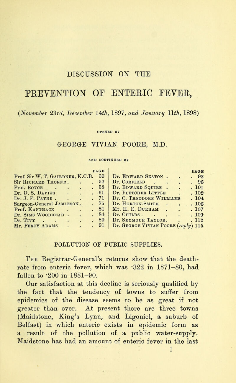 PREVENTION OE ENTERIC EEVER, (November 2Srd, Becemher 14ith, 1897, and January 11th, 1898) OPENED YIYIAN POOEE, M.D. AND CONTINUED BY PAGE page Prof. Sir W. T. Gairdnek, K.C.B. 50 Dr. Edward Seaton . . 92 Sir RiCHAED Thorne . . 52 Dr. CORFIELD . 96 Prof. BoTCE . 58 Dr. Edward Squire . . 101 Dr. D. S. Davies . 61 Dr. Fletcher Little . 102 Dr. J. F. Payne . . 71 Dr. C. Theodore Williams . 104 Surgeon-General Jamieson . . 75 Dr. Horton-Smith . 106 Prof. Kanthack . 81 Mr. H. E. Durham . . 107 Dr. Sims Woodhead . . 84 Dr. Childs .... . 109 Dr. TiVY .... . 89 Dr. Seymour Taylor. . 112 Mr. Percy Adams . 91 Dr. George Vivian Poore {reply) 115 POLLUTION OF PUBLIC SUPPLIES. The Registrar-GeneraPs returns show that the death- rate from enteric fever^ which, was '322 in 1871—80, had fallen to '200 in 1881-90. Our satisfaction at this decline is seriously qualified by the fact that the tendency of towns to suffer from epidemics of the disease seems to be as great if not greater than ever. At present there are three towns (Maidstone_, King^s Lynn, and Ligoniel, a suburb of Belfast) in which enteric exists in epidemic form as a result of the pollution of a public water-supply. Maidstone has had an amount of enteric fever in the last