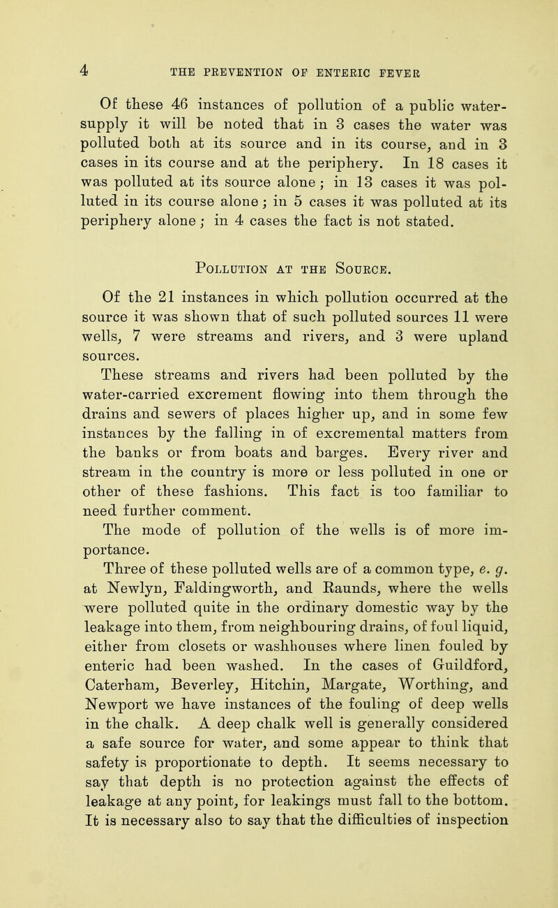 Of these 46 instances of pollution of a public water- supply it will be noted tliat in 3 cases the water was polluted both at its source and in its course_, and in 3 cases in its course and at the periphery. In 18 cases it was polluted at its source alone ; in 13 cases it was pol- luted in its course alone; in 5 cases it was polluted at its periphery alone; in 4 cases the fact is not stated. Pollution at the Source. Of the 21 instances in which pollution occurred at the source it was shown that of such polluted sources 11 were wells^ 7 were streams and rivers^ and 3 were upland sources. These streams and rivers had been polluted by the water-carried excrement flowing into them through the drains and sewers of places higher up_, and in some few instances by the falling in of excremental matters from the banks or from boats and barges. Every river and stream in the country is more or less polluted in one or other of these fashions. This fact is too familiar to need further comment. The mode of pollution of the wells is of more im- portance. Three of these polluted wells are of a common type, e. g. at Newlyn, Faldingworth, and Kaunds, where the wells were polluted quite in the ordinary domestic way by the leakage into them, from neighbouring drains, of foul liquid, either from closets or washbouses where linen fouled by enteric had been washed. In the cases of Gruildford, Caterham, Beverley, Hitchin^ Margate, Worthing, and Newport we have instances of the fouling of deep wells in the chalk. A deep chalk well is generally considered a safe source for water, and some appear to think that safety is proportionate to depth. It seems necessary to say that depth is no protection against the effects of leakage at any point, for leakings must fall to the bottom. It is necessary also to say that the difficulties of inspection