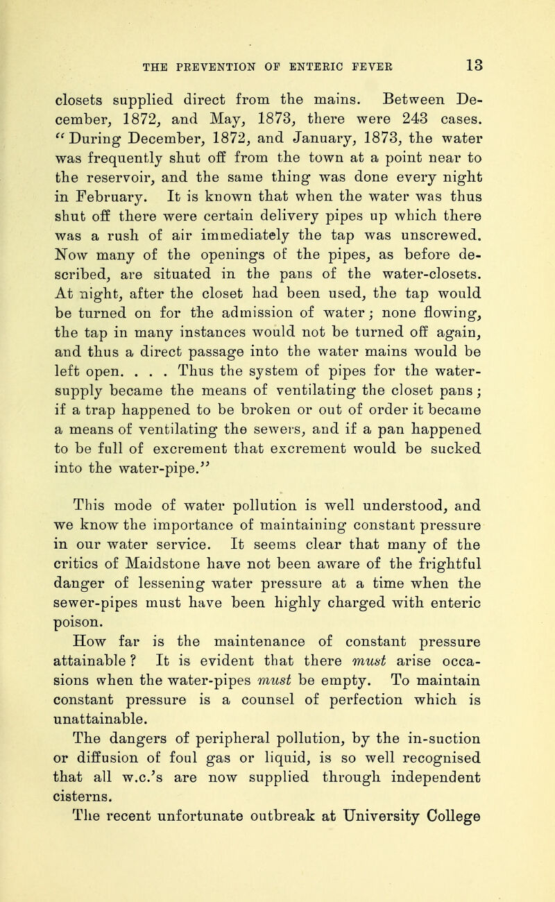 closets supplied direct from the mains. Between De- cember, 1872, and May, 1873, there were 243 cases. During December, 1872, and January, 1873, the water was frequently shut off from the town at a point near to the reservoir, and the same thing was done every night in February. It is known that when the water was thus shut off there were certain delivery pipes up which there was a rush of air immediately the tap was unscrewed. 'Now many of the openings of the pipes, as before de- scribed, are situated in the pans of the water-closets. At night, after the closet had been used, the tap would be turned on for the admission of water; none flowing, the tap in many instances would not be turned off again, and thus a direct passage into the water mains would be left open. . . . Thus the system of pipes for the water- supply became the means of ventilating the closet pans; if a trap happened to be broken or out of order it became a means of ventilating the sewers, and if a pan happened to be full of excrement that excrement would be sucked into the water-pipe. This mode of water pollution is well understood, and we know the importance of maintaining constant pressure in our water service. It seems clear that many of the critics of Maidstone have not been aware of the frightful danger of lessening water pressure at a time when the sewer-pipes must have been highly charged with enteric poison. How far is the maintenance of constant pressure attainable ? It is evident that there must arise occa- sions when the water-pipes must be empty. To maintain constant pressure is a counsel of perfection which is unattainable. The dangers of peripheral pollution, by the in-suction or diffusion of foul gas or liquid, is so well recognised that all w.c.'s are now supplied through independent cisterns. The recent unfortunate outbreak at University College