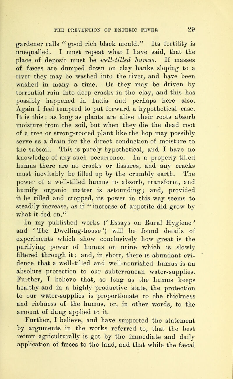 gardener calls good rich black mould.- Its fertility is unequalled. I must repeat what I have said, that the place of deposit must be well-tilled humus. If masses of faeces are dumped down on clay banks sloping to a river they may be washed into the river, and have been washed in many a time. Or they may be driven by torrential rain into deep cracks in the clay, and this has possibly happened in India and perhaps here also. Again I feel tempted to put forward a hypothetical case. It is this : as long as plants are alive their roots absorb moisture from the soil, but when they die the dead root of a tree or strong-rooted plant like the hop may possibly serve as a drain for the direct conduction of moisture to the subsoil. This is purely hypothetical, and I have no knowledge of any such occurrence. In a properly tilled humus there are no cracks or fissures, and any cracks must inevitably be filled up by the crumbly earth. The power of a well-tilled humus to absorb, transform, and humify organic matter is astounding; and, provided it be tilled and cropped, its power in this way seems to steadily increase, as if increase of appetite did grow by what it fed on.'' In my published works Essays on Eural Hygiene ' and ^ The Dwelling-house'') will be found details of experiments which show conclusively how great is the purifying power of humus on urine which is slowly filtered through it; and, in short, there is abundant evi- dence that a well-tilled and well-nourished humus is an absolute protection to our subterranean water-supplies. Further, I believe that, so long as the humus keeps healthy and in a highly productive state, the protection to our water-supplies is proportionate to the thickness and richness of the humus, or, in other words^ to the amount of dung applied to it. Further, I believe, and have supported the statement by arguments in the works referred to, that the best return agriculturally is got by the immediate and daily application of faeces to the land, and that while the fsecal