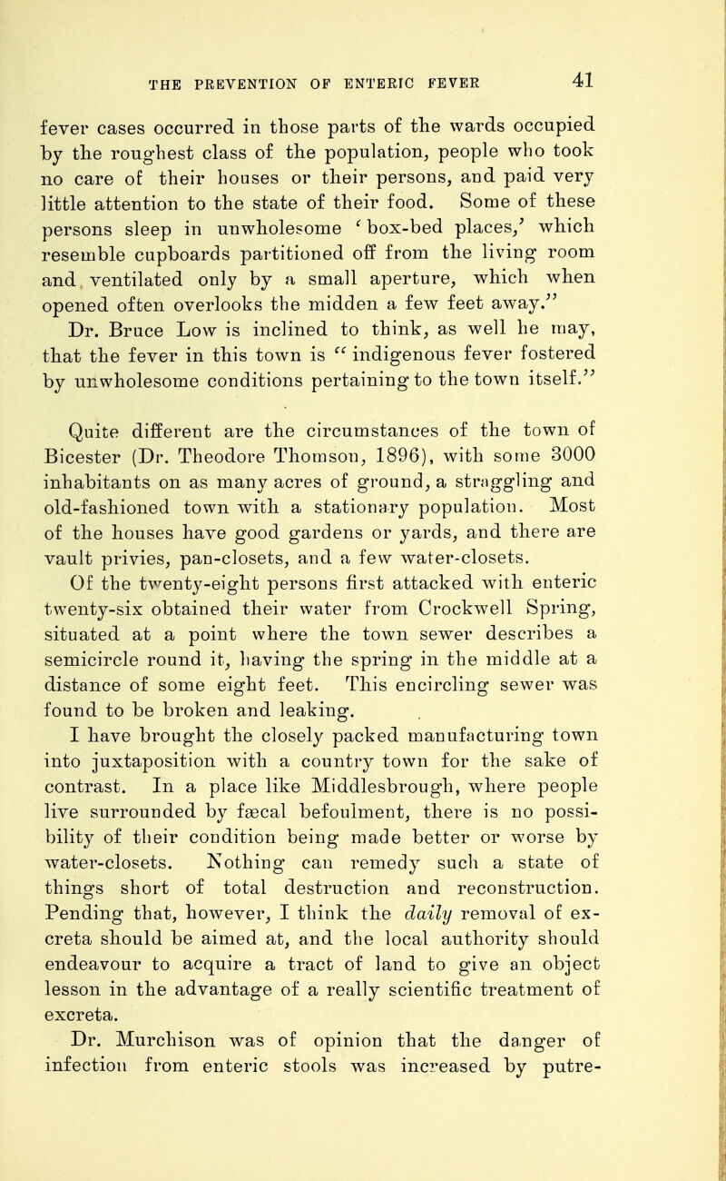 fever cases occurred in those parts of the wards occupied by the roughest class of the population, people who took no care of their houses or their persons, aud paid very little attention to the state of their food. Some of these persons sleep in unwholesome ' box-bed places/ which resemble cupboards partitioned off from the living room and ventilated only by a small aperture, which when opened often overlooks the midden a few feet away.^' Dr. Bruce Low is inclined to think, as well he may, that the fever in this town is indigenous fever fostered by unwholesome conditions pertaining to the town itself/^ Quite different are the circumstances of the town of Bicester (Dr. Theodore Thomson, 1896), with some 3000 inhabitants on as many acres of ground, a straggling and old-fashioned town with a stationary population. Most of the houses have good gardens or yards, and there are vault privies, pan-closets, and a few water-closets. Of the twenty-eight persons first attacked with enteric twenty-six obtained their water from Crockwell Spring, situated at a point where the town sewer describes a semicircle round it, having the spring in the middle at a distance of some eight feet. This encircling sewer was found to be broken and leaking. I have brought the closely packed manufacturing town into juxtaposition with a country town for the sake of contrast. In a place like Middlesbrough, where people live surrounded by fgecal befoulment, there is no possi- bility of their condition being made better or worse by water-closets. Nothing can remedy such a state of things short of total destruction and reconstruction. Pending that, however_, I think the daily removal of ex- creta should be aimed at, and the local authority should endeavour to acquire a tract of land to give an object lesson in the advantage of a really scientific treatment of excreta. Dr. Murchison was of opinion that the da.nger of infection from enteric stools was increased by putre-