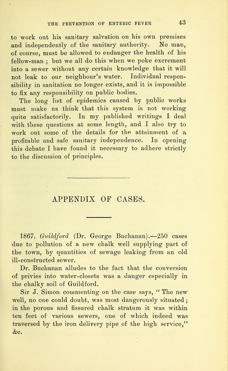 to work out his sanitary salvation on his own premises and independently of the sanitary authority. No man, of course, must be allowed to endang-er the health of his fellow-man ; but we all do this when we poke excrement into a sewer without any certain knowledge that it will not leak to our neighbour's water. Individual respon- sibility in sanitation no longer exists, and it is impossible to fix any responsibility on public bodies. The long list of epidemics caused by public works must make us think that this system is not working quite satisfactorily. In my published writings I deal with these questions at some length, and I also try to work out some of the details for the attainment of a profitable and safe sanitary independence. In opening this debate I have found it necessary to adhere strictly to the discussion of principles. APPETSTDIX OF CASES. 1867. Guildford (Dr. George Buchanan).—250 cases due to pollution of a new chalk well supplying part of the town, by quantities of sewage leaking from an old ill-constructed sewer. Dr. Buchanan alludes to the fact that the conversion of privies into water-closets was a danger especially in the chalky soil of Guildford. Sir J. Simon commenting on the case says,  The new well, no one could doubt, was most dangerously situated; in the porous and fissured chalk stratum it was within ten feet of various sewers, one of which indeed was traversed by the iron delivery pipe of the high service,'^ &c.