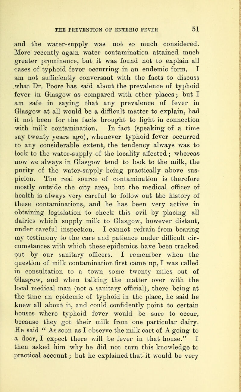 and the water-supply was not so mucli considered. More recently again water contamination attained much greater prominence, but it was found not to explain all cases of typhoid fever occurring in an endemic form. I am not sufficiently conversant with the facts to discuss .what Dr. Poore has said about the prevalence of typhoid fever in Grlasgow as compared with other places; but I am safe in saying that any prevalence of fever in Glasgow at all would be a difficult matter to explain, had it not been for the facts brought to light in connection with milk contamination. In fact (speaking of a time say twenty years ago), whenever typhoid fever occurred to any considerable extent, the tendency always was to look to the water-supply of the locality affected; whereas now we always in Glasgow tend to look to the milk, the purity of the water-supply being practically above sus- picion. The real source of contamination is therefore mostly outside the city area, but the medical officer of health is always very careful to follow out the history of these contaminations, and he has been very active in obtaining legislation to check this evil by placing all dairies which supply milk to Glasgow, however distant, under careful inspection. I cannot refrain from bearing my testimony to the care and patience under difficult cir- cumstances with which these epidemics have been tracked out by our sanitary officers. I remember when the question of milk contamination first came up, I was called in consultation to a town some twenty miles out of Glasgow, and when talking the matter over with the local medical man (not a sanitary official), there being at the time an epidemic of typhoid in the place, he said he knew all about it, and could confidently point to certain houses where typhoid fever would be sure to occur, because they got their milk from one particular dairy. He said As soon as I observe the milk cart of A going to a door, I expect there will be fever in that house.I then asked him why he did not turn this knowledge to practical account; but he explained that it would be very