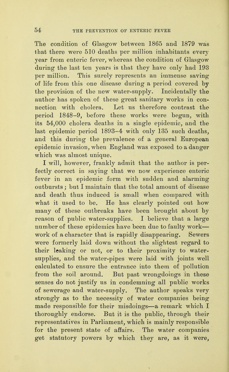 The condition of Glasgow between 1865 and 1879 was that there were 510 deaths per million inhabitants every year from enteric fever^ whereas the condition of Glasgow during the last ten years is that they have only had 193 per million. This snrely represents an immense saving of life from this one disease daring a period covered by the provision of the new water-supply. Incidentally the author has spoken of these great sanitary works in con- nection with cholera. Let us therefore contrast the period 1848—9, before these works were begun, with its 54,000 cholera deaths in a single epidemic, and the last epidemic period 1893-4 with only 135 such deaths_, and this during the prevalence of a general European epidemic invasion, when England was exposed to a danger which was almost unique. I will, however, frankly admit that the author is per- fectly correct in saying that we now experience enteric fever in an epidemic form with sudden and alarming outbursts ; but I maintain that the total amount of disease and death thus induced is small when compared with what it used to be. He has clearly pointed out how many of these outbreaks have been brought about by reason of public water-supplies. I believe that a large number of these epidemics have been due to faulty work— work of a character that is rapidly disappearing. Sewers were formerly laid down without the slightest regard to their leaking or not, or to their proximity to water- supplies, and the water-pipes were laid with joints well calculated to ensure the entrance into them of pollution from the soil around. But past wrongdoings in these senses do not justify us in condemning all public works of sewerage and water-supply. The author speaks very strongly as to the necessity of water companies being made responsible for their misdoings—a remark which I thoroughly endorse. But it is the public, through their representatives in Parliament, which is mainly responsible for the present state of affairs. The water companies get statutory powers by which they are, as it were,