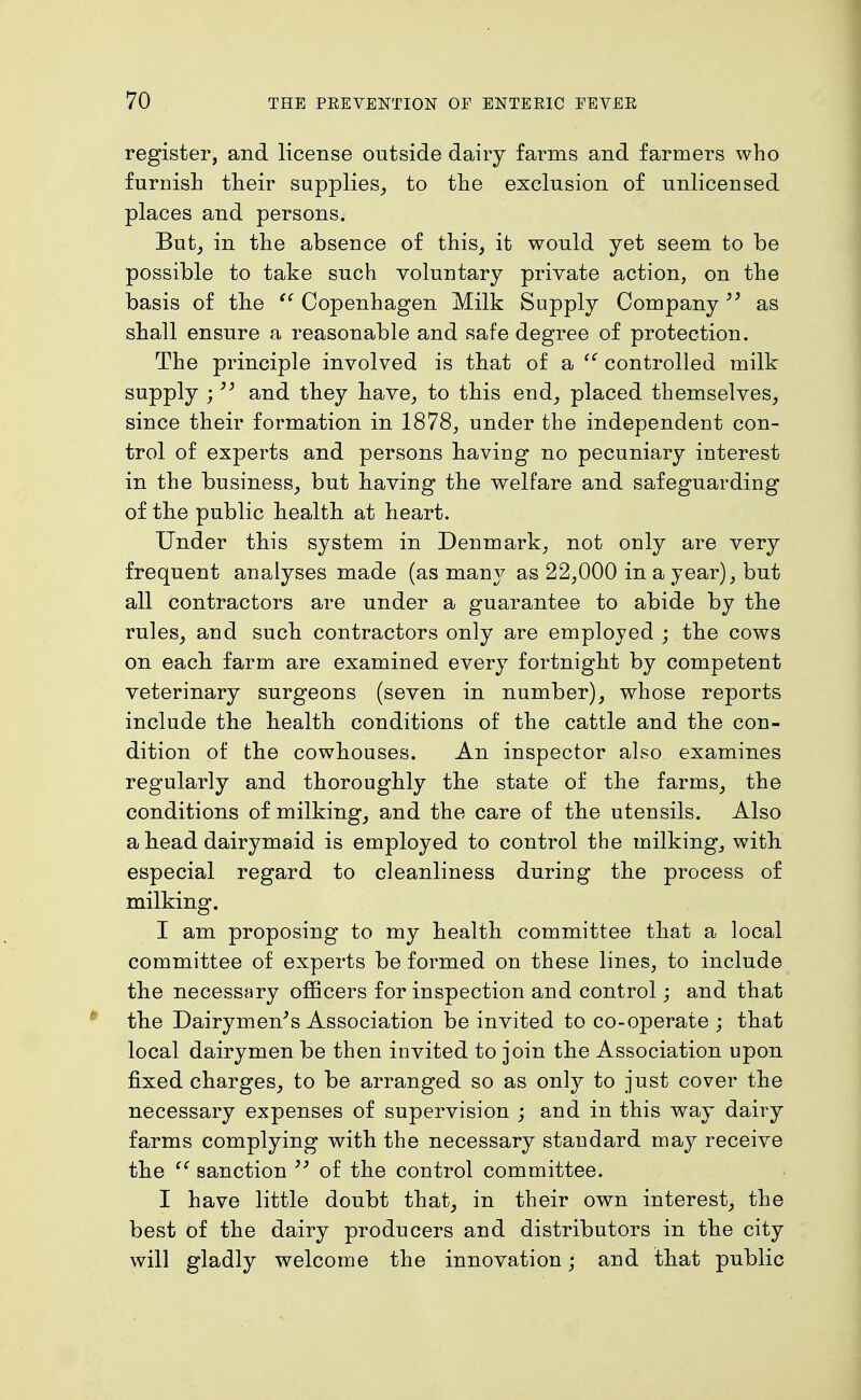 register, and license outside dairy farms and farmers who furnish their supplies^ to the exclusion of unlicensed places and persons. But, in the absence of this, it would yet seem to be possible to take such voluntary private action, on the basis of tbe Copenhagen Milk Supply Company as shall ensure a reasonable and safe degree of protection. The principle involved is that of a controlled milk supply ; and they have, to this end, placed themselves, since their formation in 1878, under the independent con- trol of experts and persons having no pecuniary interest in the business, but having the welfare and safeguarding of the public health, at heart. Under this system in Denmark, not only are very frequent analyses made (as many as 22,000 in a year), but all contractors are under a guarantee to abide by the rules, and such contractors only are employed ; the cows on each farm are examined every fortnight by competent veterinary surgeons (seven in number), whose reports include the health conditions of the cattle and the con- dition of the cowhouses. An inspector also examines regularly and thoroughly the state of the farms, the conditions of milking, and the care of the utensils. Also a head dairymaid is employed to control the milking, with especial regard to cleanliness during the process of milking. I am proposing to my health committee that a local committee of experts be formed on these lines, to include the necessary officers for inspection and control; and that the Dairymen^s Association be invited to co-operate ; that local dairymen be then invited to join the Association upon fixed charges, to be arranged so as only to just cover the necessary expenses of supervision ; and in this way dairy farms complying with the necessary standard may receive the sanction ^' of the control committee. I have little doubt that, in their own interest, the best of the dairy producers and distributors in the city will gladly welcome the innovation; and that public