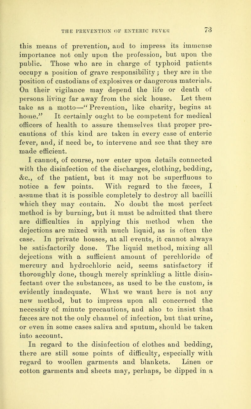 this means of prevention, aiid to impress its immense importance not only upon the profession^ but upon tlie public. Those who are in charge of typhoid patients occupy a position of grave responsibility ; they are in the position of custodians of explosives or dangerous materials. On their vigilance may depend the life or death of persons living far away from the sick house. Let them take as a motto—Prevention, like charity, begins at home.-'^ It certainly ought to be competent for medical officers of health to assure themselves that proper pre- cautions of this kind are taken in every case of enteric fever, and, if need be^ to intervene and see that they are made efficient. I caunot, of course, now enter upon details connected with the disinfection of the discharges, clothing, bedding, &c., of the patient^ but it may not be superfluous to notice a few points. With regard to the f^ces, I assume that it is possible completely to destroy all bacilli which they may contain. No doubt the most perfect method is by burning, but it must be admitted that there are difficulties in applying this method when the dejections are mixed with much liquid, as is often the case. In private houses, at all events, it cannot always be satisfactorily done. The liquid method, mixing all dejections with a sufficient amount of perchloride of mercury and hydrochloric acid, seems satisfactory if thoroughly done, though merely sprinkling a little disin- fectant over the substances, as used to be the custom, is evidently inadequate. What we want here is not any new method, but to impress upon all concerned the necessity of minute precautions, aud also to insist that fgeces are not the only channel of infection_, but that urine, or even in some cases saliva and sputum, should be taken into account. In regard to the disinfection of clothes and bedding, there are still some points of difficulty, especially with regard to woollen garments and blankets. Linen or cotton garments and sheets may, perhaps, be dipped in a