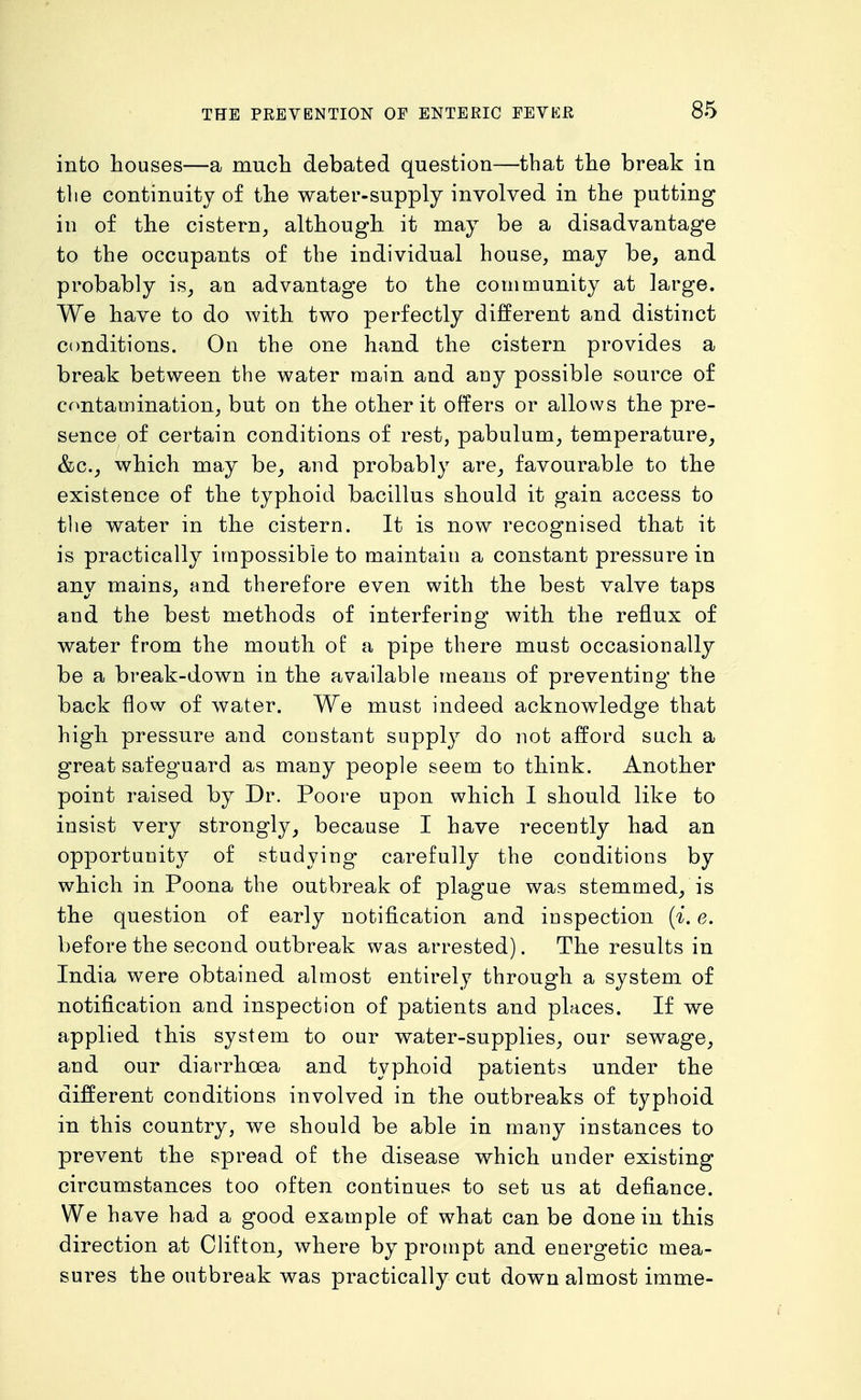 into houses—a mucli debated question—that the break in the continuity of the water-supply involved in the putting in of the cistern, although it may be a disadvantage to the occupants of the individual house, may be, and probably is, an advantage to the community at large. We have to do with two perfectly different and distinct ctmditions. On the one hand the cistern provides a break between the water main and any possible source of contamination, but on the other it offers or allows the pre- sence of certain conditions of rest, pabulum, temperature, &c., which may be, and probably are, favourable to the existence of the typhoid bacillus should it gain access to the water in the cistern. It is now recognised that it is practically impossible to maintain a constant pressure in any mains, and therefore even with the best valve taps and the best methods of interfering with the reflux of water from the mouth of a pipe there must occasionally be a break-down in the available means of preventing the back flow of water. We must indeed acknowledge that high pressure and constant supply do not afford such a great safeguard as many people seem to think. Another point raised by Dr. Poore upon which I should like to insist very strongly, because I have recently had an opportunity of studying carefully the conditions by which in Poena the outbreak of plague was stemmed, is the question of early notification and inspection {i. e. before the second outbreak was arrested). The results in India were obtained almost entirely through a system of notification and inspection of patients and places. If we applied this system to our water-supplies, our sewage, and our diarrhoea and typhoid patients under the different conditions involved in the outbreaks of typhoid in this country, we should be able in many instances to prevent the spread of the disease which under existing circumstances too often continues to set us at defiance. We have had a good example of what can be done in this direction at Clifton, where by prompt and energetic mea- sures the outbreak was practically cut down almost imme-