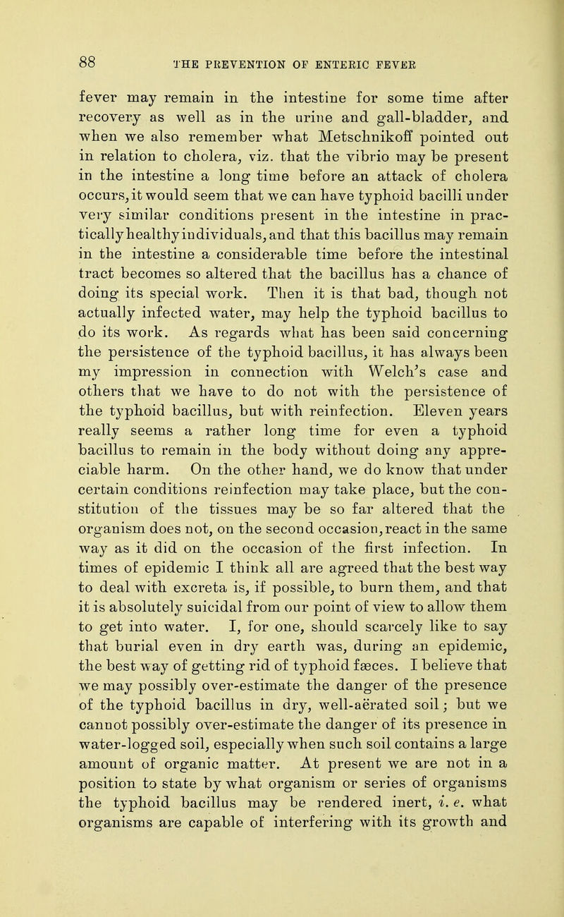 fever may remain in tlie intestine for some time after recovery as well as in the urine and gall-bladder, and when we also remember what Metschnikoff pointed out in relation to cholera, viz. that the vibrio may be present in the intestine a long time before an attack of cholera occurs,it would seem that we can have typhoid bacilli under very similar conditions present in the intestine in prac- tically healthy individuals, and that this bacillus may remain in the intestine a considerable time before the intestinal tract becomes so altered that the bacillus has a chance of doing its special work. Then it is that bad, though not actually infected water, may help the typhoid bacillus to do its work. As regards what has been said concerning the persistence of the typhoid bacillus, it has always been my impression in connection with Welches case and others that we have to do not with the persistence of the typhoid bacillus, but with reinfection. Eleven years really seems a rather long time for even a typhoid bacillus to remain in the body without doing any appre- ciable harm. On the other hand, we do know that under certain conditions reinfection may take place, but the con- stitution of the tissues may be so far altered that the organism does not, on the second occasion,react in the same way as it did on the occasion of the first infection. In times of epidemic I think all are agreed that the best way to deal with excreta is, if possible, to burn them, and that it is absolutely suicidal from our point of view to allow them to get into water. I, for one, should scarcely like to say that burial even in dry earth was, during an epidemic, the best way of getting rid of typhoid faeces. I believe that we may possibly over-estimate the danger of the presence of the typhoid bacillus in dry, well-aerated soil; but we cannot possibly over-estimate the danger of its presence in water-logged soil, especially when such soil contains a large amount of organic matter. At present we are not in a position to state by what organism or series of organisms the typhoid bacillus may be rendered inert, i. e. what organisms are capable of interfering with its growth and