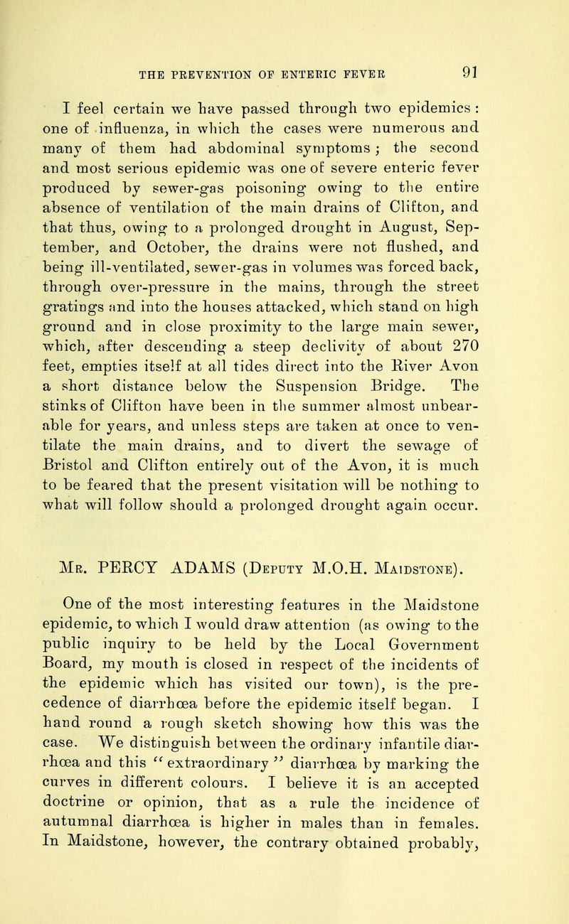 9] I feel certain we have passed through two epidemics : one of influenza^ in which the cases were numerous and many of them had abdominal symptoms ; the second and most serious epidemic was one of severe enteric fever produced by sewer-gas poisoning owing to tlie entire absence of ventilation of the main drains of Clifton, and that thus, owing to a prolonged drought in August, Sep- tember, and October, the drains were not flushed, and being ill-ventilated, sewer-gas in volumes was forced back, through over-pressure in the mains, through the street gratings and into the houses attacked, which stand on high ground and in close proximity to the large main sewer, which, after descending a steep declivity of about 270 feet, empties itself at all tides direct into the River Avon a short distance below the Suspension Bridge. The stinks of Clifton have been in tlie summer almost unbear- able for years, and unless steps are taken at once to ven- tilate the main drains, and to divert the sewage of Bristol and Clifton entirely out of the Avon, it is much to be feared that the present visitation will be nothing to what will follow should a prolonged drought again occur. Mr. PERCY ADAMS (Deputy M.O.H. Maidstone). One of the most interesting features in the Maidstone epidemic, to which I would draw attention (as owing to the public inquiry to be held by the Local Government Board, my mouth is closed in respect of the incidents of the epidemic which has visited our town), is the pre- cedence of diarrhoea before the epidemic itself began. I hand round a rough sketch showing how this was the case. We distinguish between the ordinary infantile diar- rhoea and this extraordinary diarrhoea by marking the cui'ves in different colours. I believe it is an accepted doctrine or opinion, that as a rule the incidence of autumnal diarrhoea is higher in males than in females. In Maidstone, however, the contrary obtained probably,