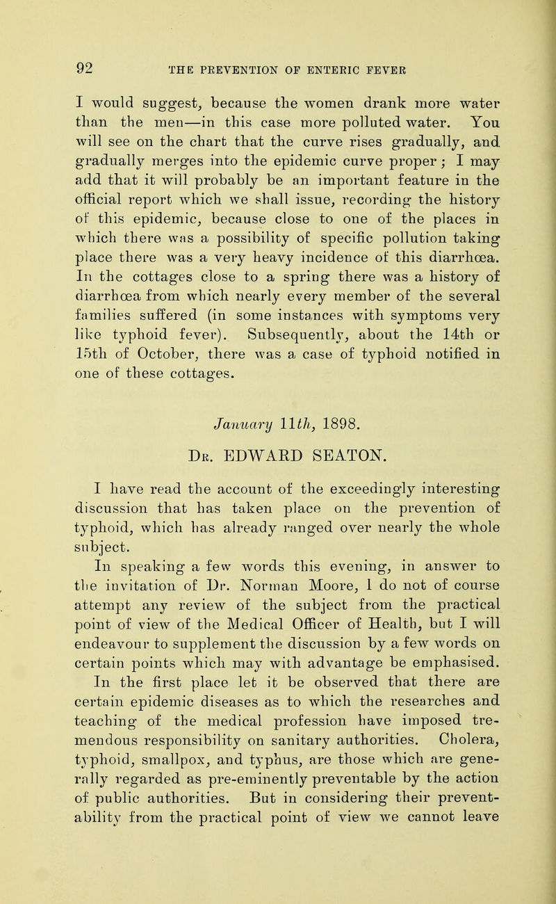 I would suggest^ because the women drank more water than the men—in this case more polluted water. You will see on the chart that the curve rises gradually, and gradually merges into the epidemic curve proper ; I may add that it will probably be an important feature in the official report which we shall issue, recording the history of this epidemic, because close to one of the places in which there was a possibility of specific pollution taking place there was a very heavy incidence of this diarrhoea. In the cottages close to a spring there was a history of diarrhoea from which nearly every member of the several families suffered (in some instances with symptoms very like typhoid fever). vSubsequently, about the 14th or 15th of October, there was a case of typhoid notified in one of these cottages. January 11th^ 1898. Dr. EDWARD SEATON. I have read the account of the exceedingly interesting discussion that has taken place on the prevention of typhoid, which has already ranged over nearly the whole subject. In speaking a few words this evening, in answer to tlie invitation of Dr. Norman Moore, 1 do not of course attempt any review of the subject from the practical point of view of the Medical Officer of Health, but I will endeavour to supplement the discussion by a few words on certain points which may with advantage be emphasised. In the first place let it be observed that there are certain epidemic diseases as to which the researches and teaching of the medical profession have imposed tre- mendous responsibility on sanitary authorities. Cholera, typhoid, smallpox, and typhus, are those which are gene- rally regarded as pre-eminently preventable by the action of public authorities. But in considering their prevent- ability from the practical point of view we cannot leave