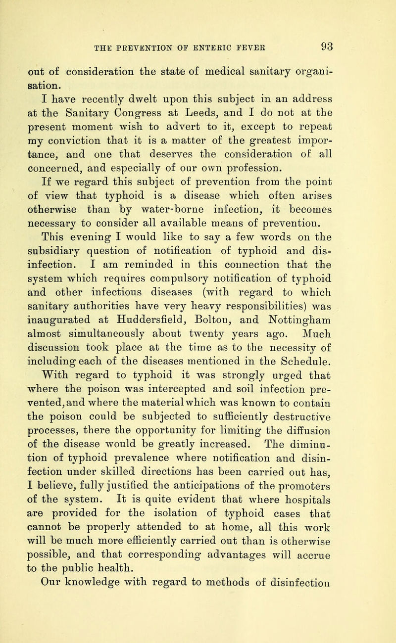 out of consideration the state of medical sanitary organi- sation. I have recently dwelt upon this subject in an address at the Sanitary Congress at Leeds_, and I do not at the present moment wish to advert to it, except to repeat my conviction that it is a matter of the greatest impor- tance, and one that deserves the consideration of all concerned, and especially of our own profession. If we regard this subject of prevention from the point of view that typhoid is a disease which often arises otherwise than by water-borne infection, it becomes necessary to consider all available means of prevention. This evening I would like to say a few words on the subsidiary question of notification of typhoid and dis- infection. I am reminded in this connection that the system which requires compulsory notification of typhoid and other infectious diseases (with regard to which sanitary authorities have very heavy responsibilities) was inaugurated at Huddersfield, Bolton, and Nottingham almost simultaneously about twenty years ago. Much discussion took place at the time as to the necessity of including each of the diseases mentioned in the Schedule. With regard to typhoid it was strongly urged that where the poison was intercepted and soil infection pre- vented, and where the material which was known to contain the poison could be subjected to sufficiently destructive processes, there the opportunity for limiting the diffusion of the disease would be greatly increased. The diminu- tion of typhoid prevalence where notification and disin- fection under skilled directions has been carried out has, I believe, fully justified the anticipations of the promoters of the system. It is quite evident that where hospitals are provided for the isolation of typhoid cases that cannot be properly attended to at home, all this work will be much more efficiently carried out than is otherwise possible, and that corresponding advantages will accrue to the public health. Our knowledge with regard to methods of disinfection