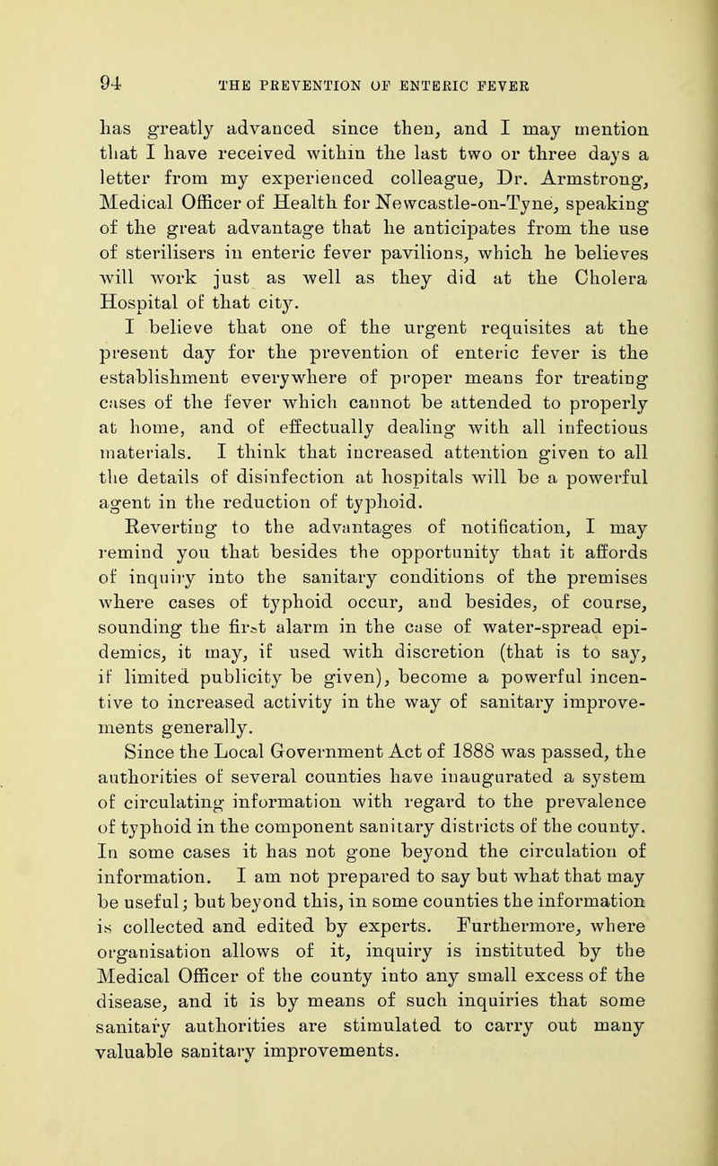 lias greatly advanced since then, and I may mention that I have received within the last two or three days a letter from my experienced colleague, Dr. Armstrong, Medical Officer of Health for Newcastle-oii-Tyne, speaking of the great advantage that he anticipates from the use of sterilisers in enteric fever pavilions, which, he believes will work just as well as they did at the Cholera Hospital of that city. I believe that one of the urgent requisites at the present day for the prevention of enteric fever is the establishment everywhere of proper means for treating cases of the fever which cannot be attended to properly at home, and of effectually dealing with all infectious materials. I think that increased attention given to all the details of disinfection at hospitals will be a powerful agent in the reduction of typhoid. Reverting to the advantages of notification, I may remind you that besides the opportunity that it affords of inquiry into the sanitary conditions of the premises where cases of typhoid occur, and besides, of course, sounding the first alarm in the case of water-spread epi- demics, it may, if used with discretion (that is to say, if limited publicity be given), become a powerful incen- tive to increased activity in the way of sanitary improve- ments generally. Since the Local Government Act of 1888 was passed, the authorities of several counties have inaugurated a system of circulating information with regard to the prevalence of typhoid in the component sanitary districts of the county. In some cases it has not gone beyond the circulation of information. I am not prepared to say but what that may be useful; but beyond this, in some counties the information is collected and edited by experts. Furthermore, where organisation allows of it, inquiry is instituted by the Medical Officer of the county into any small excess of the disease, and it is by means of such inquiries that some sanitary authorities are stimulated to carry out many valuable sanitary improvements.