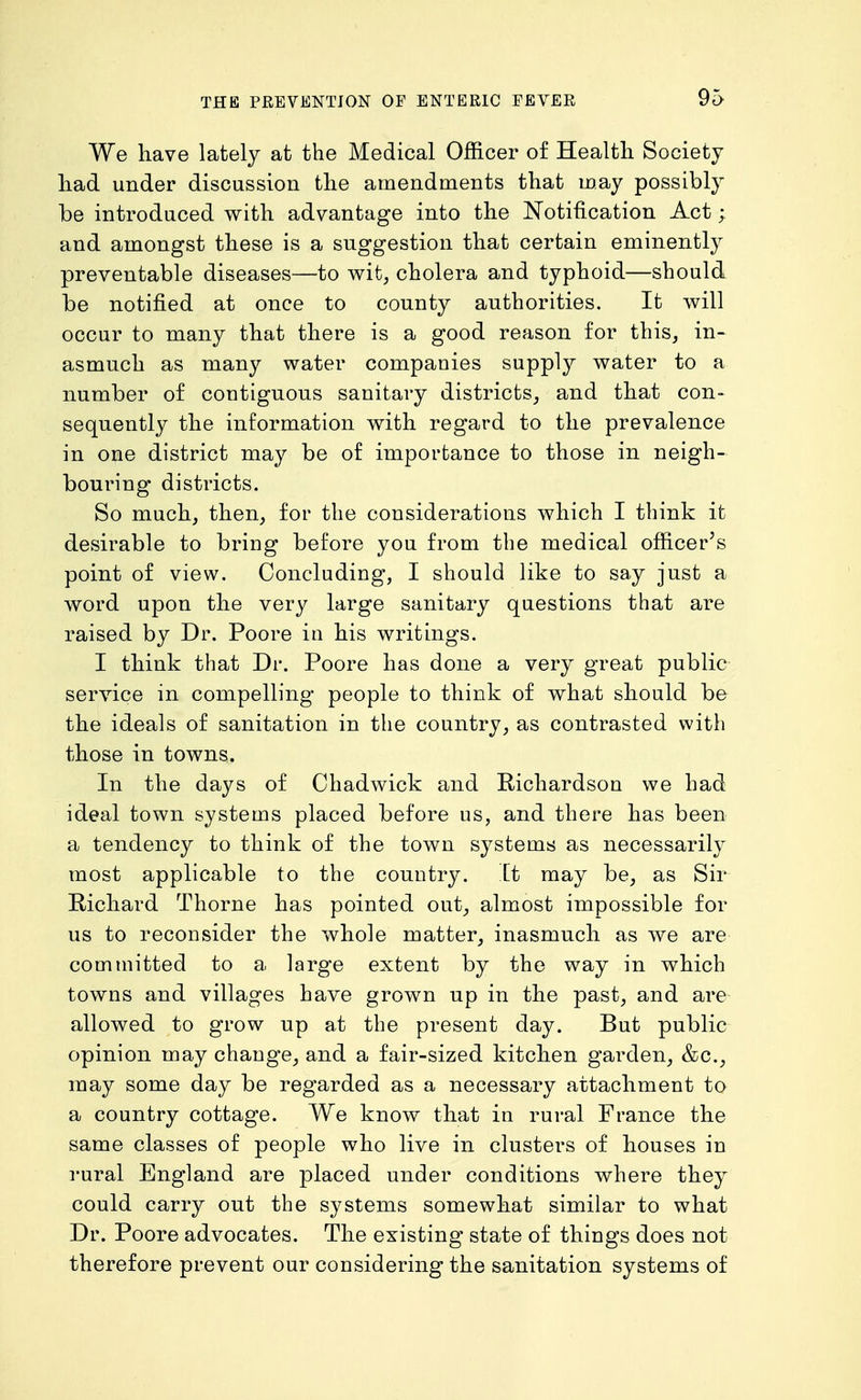 We have lately at the Medical Officer of Health Society had under discussion the amendments that may possibly be introduced with advantage into the JSTotification Act; and amongst these is a suggestion that certain eminently preventable diseases—to v^it, cholera and typhoid—should be notified at once to county authorities. It will occur to many that there is a good reason for this, in- asmuch as many water companies supply water to a number of contiguous sanitary districts, and that con- sequently the information with regard to the prevalence in one district may be of importance to those in neigh- bouring districts. So much, then, for the considerations which I think it desirable to bring before you from the medical officer's point of view. Concluding, I should like to say just a word upon the very large sanitary questions that are raised by Dr. Poore in his writings. I think that Dr. Poore has done a very great public service in compelling people to think of what should be the ideals of sanitation in the country, as contrasted with those in towns. In the days of Chadwick and Richardson we had ideal town systems placed before us, and there has been a tendency to think of the town systems as necessarily most applicable to the country. It may be, as Sir Richard Thorne has pointed out, almost impossible for us to reconsider the whole matter, inasmuch as we are committed to a large extent by the way in which towns and villages have grown up in the past, and are allowed to grow up at the present day. But public opinion may change, and a fair-sized kitchen garden, &c., may some day be regarded as a necessary attachment to a country cottage. We know that in rural France the same classes of people who live in clusters of houses in rural England are placed under conditions where they could carry out the systems somewhat similar to what Dr. Poore advocates. The existing state of things does not therefore prevent our considering the sanitation systems of