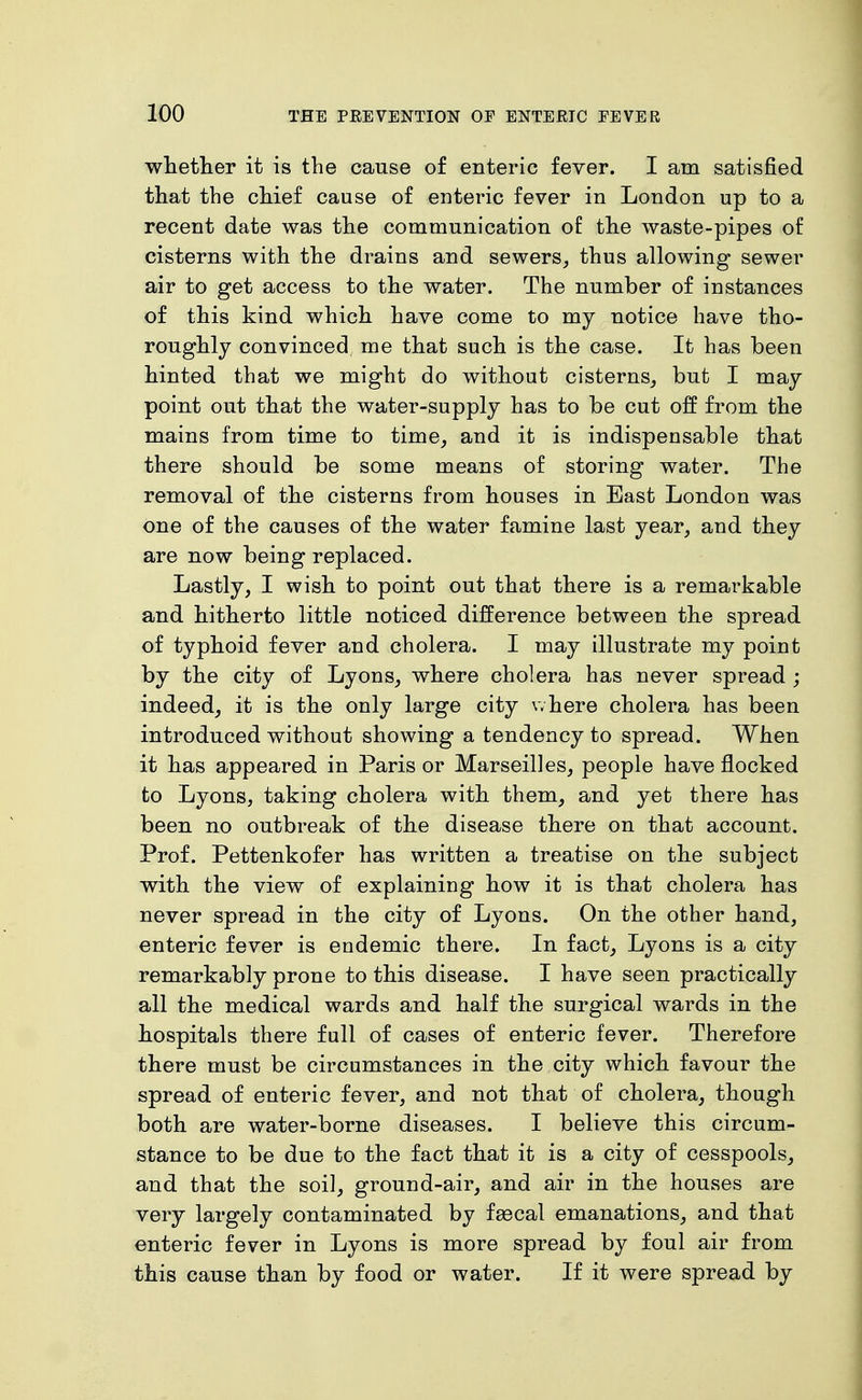 whetlier it is the cause of enteric fever. I am satisfied that the chief cause of enteric fever in London up to a recent date was the communication of the waste-pipes of cisterns with the drains and sewers, thus allowing sewer air to get access to the water. The number of instances of this kind which have come to my notice have tho- roughly convinced me that such is the case. It has been hinted that we might do without cisterns, but I may point out that the water-supply has to be cut off from the mains from time to time, and it is indispensable that there should be some means of storing water. The removal of the cisterns from houses in East London was one of the causes of the water famine last year, and they are now being replaced. Lastly, I wish to point out that there is a remarkable and hitherto little noticed difference between the spread of typhoid fever and cholera. I may illustrate my point by the city of Lyons, where cholera has never spread ; indeed, it is the only large city where cholera has been introduced without showing a tendency to spread. When it has appeared in Paris or Marseilles, people have flocked to Lyons, taking cholera with them, and yet there has been no outbreak of the disease there on that account. Prof. Pettenkofer has written a treatise on the subject with the view of explaining how it is that cholera has never spread in the city of Lyons. On the other hand, enteric fever is endemic there. In fact, Lyons is a city remarkably prone to this disease. I have seen practically all the medical wards and half the surgical wards in the hospitals there full of cases of enteric fever. Therefore there must be circumstances in the city which favour the spread of enteric fever, and not that of cholera, though both are water-borne diseases. I believe this circum- stance to be due to the fact that it is a city of cesspools, and that the soil, ground-air, and air in the houses are very largely contaminated by fsecal emanations, and that enteric fever in Lyons is more spread by foul air from this cause than by food or water. If it were spread by