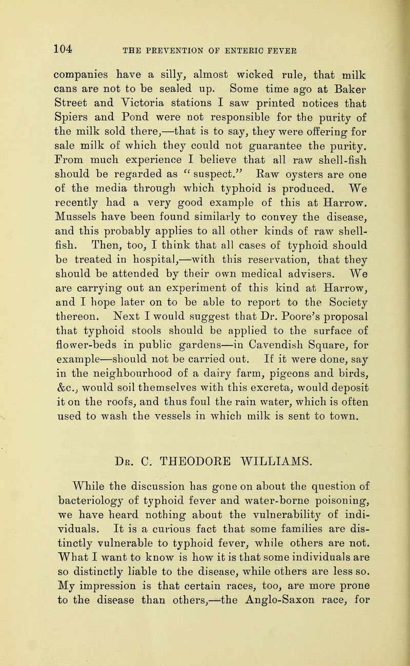 companies have a silly_, almost wicked rule_, that milk cans are not to be sealed up. Some time ago at Baker Street and Victoria stations I saw printed notices that Spiers and Pond were not responsible for the purity of the milk sold there,—that is to say, they were offering for sale milk of which they could not guarantee the purity. From much experience I believe that all raw shell-fish should be regarded as suspect/^ Eaw oysters are one of the media through which typhoid is produced. We recently had a very good example of this at Harrow. Mussels have been found similarly to convey the disease, and this probably applies to all other kinds of raw shell- fish. Then, too, I think that all cases of typhoid should be treated in hospital,—with this reservation, that they should be attended by their own medical advisers. We are carrying out an experiment of this kind at Harrow, and I hope later on to be able to report to the Society thereon. Next I would suggest that Dr. Poore's proposal that typhoid stools should be applied to the surface of flower-beds in public gardens—in Cavendish Square, for example—should not be carried out. If it were done, say in the neighbourhood of a dairy farm, pigeons and birds, &c., would soil themselves with this excreta, would deposit it on the roofs, and thus foul the rain water, which is often used to wash the vessels in which milk is sent to town. Dr. C. THEODORE WILLIAMS. While the discussion has gone on about the question of bacteriology of typhoid fever and water-borne poisoning, we have heard nothing about the vulnerability of indi- viduals. It is a curious fact that some families are dis- tinctly vulnerable to typhoid fever, while others are not. What I want to know is how it is that some individuals are so distinctly liable to the disease, while others are less so. My impression is that certain races, too, are more prone to the disease than others,—-the Anglo-Saxon race, for