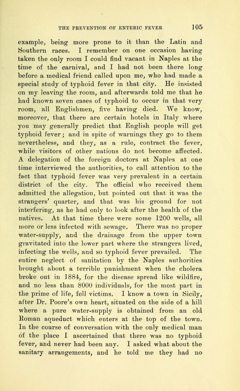example^ being more prone to it than the Latin and Soutliern races. I remember on one occasion having taken the only room I could find vacant in Naples at the time of the carnival, and I had not been there long before a medical friend called upon me, who had made a special study of typhoid fever in that city. He insisted on my leaving the room, and afterwards told me that he had known seven cases of typhoid to occur in that very room, all Englishmen, five having died. We know, moreover, that there are certain hotels in Italy where you may generally predict that English people will get typhoid fever; and in spite of warnings they go to them nevertheless, and they, as a rule, contract the fever, while visitors of other nations do not become affected. A delegation of the foreign doctors at Naples at one time interviewed the authorities, to call attention to the fact that typhoid fever was very prevalent in a certain district of the city. The official who received them admitted the allegation, but pointed out that it was the strangers^ quarter, and that was his ground for not interfering, as he had only to look after the health of the natives. At that time there were some 1200 wells, all more or less infected with sewage. There was no proper water-supply, and the drainage from the upper town gravitated into the lower part where the strangers lived, infecting the wells, and so typhoid fever prevailed. The entire neglect of sanitation by the Naples authorities brought about a terrible punishment when the cholera broke out in 1884, for the disease spread like wildfire, and no less than 8000 individuals, for the most part in the prime of life, fell victims. I know a town in Sicily, after Dr. Poore^s own heart, situated on the side of a hill where a pure water-supply is obtained from an old Eoman aqueduct which enters at the top of the town. In the course of conversation with the only medical man of the place I ascertained that there was no typhoid fever, and never had been any. I asked what about the sanitary arrangements, and he told me they had no