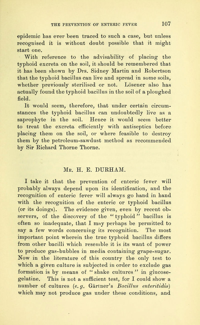 epidemic has ever been traced to such a case_, but unless recognised it is without doubt possible that it might start one. With reference to the advisability of placing the typhoid excreta on the soil^ it should be remembered that it has been shown by Drs. Sidney Martin and Robertson that the typhoid bacillus can live and spread in some soils, whether previously sterilised or not. Losener also has actually found the typhoid bacillus in the soil of a ploughed field. It would seem, therefore, that under certain circum- stances the typhoid bacillus can undoubtedly live as a saprophyte in the soil. Hence it would seem better to treat the excreta efficiently with antiseptics before placing them on the soil, or where feasible to destroy them by the petroleum-sawdust method as recommended by Sir Richard Thorne Thorne. Me. H. E. DURHAM. I take it that the prevention of enteric fever will probably always depend upon its identification, and the recognition of enteric fever will always go hand in hand with the recognition of the enteric or typhoid bacillus (or its doings). The evidence given, even by recent ob- servers, of the discovery of the typhoid^' bacillus is often so inadequate, that I may perhaps be permitted to say a few words concerning its recognition. The most important point wherein the true typhoid bacillus differs from other bacilli which resemble it is its want of power to produce gas-bubbles in media containing grape-sugar. Now in the literature of this country the only test to which a given culture is subjected in order to exclude gas formation is by means of  shake cultures in glucose- gelatine. This is not a sufficient test, for I could show a number of cultures (e. g. Gartner's Bacillus enteritidis) which may not produce gas under these conditions, and