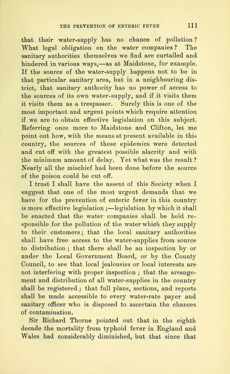 that their water-supply has no chance of pollution ? What legal obligation on the water companies ? The sanitary authorities themselves we find are curtailed and hindered in various ways,—as at Maidstone, for example. If the source of the water-supply happens not to be in that particular sanitary area, but in a neighbouring dis- trict, that sanitary authority has no power of access to the sources of its own water-supply, and if it visits them it visits them as a trespasser. Surely this is one of the most important and urgent points which require attention if we are to obtain effective legislation on this subject. Eeferring once more to Maidstone and Clifton, let me point out how, with the means at present available in this country, the sources of these epidemics were detected and cut off with the greatest possible alacrity and with the minimum amount of delay. Yet what was the result ? Nearly all the mischief had been done before the source of the poison could be cut off. I trust I shall have the assent of this Society when I suggest that one of the most urgent demands that we have for the prevention of enteric fever in this country is more effective legislation ;—legislation by which it shall be enacted that the water companies shall be held re- sponsible for the pollution of the water which they supply to their customers; that the local sanitary authorities shall have free access to the water-supplies from source to distribution ; that there shall be an inspection by or under the Local Government Board, or by the County Council, to see that local jealousies or local interests are not interfering with proper inspection ; that the arrange- ment and distribution of all water-supplies in the country shall be registered; that full plans, sections, and reports shall be made accessible to every water-rate payer and sanitary officer who is disposed to ascertain the chances of contamination. Sir Eichard Thorne pointed out that in the eighth decade the mortality from typhoid fever in England and Wales had considerably diminished, but that since that