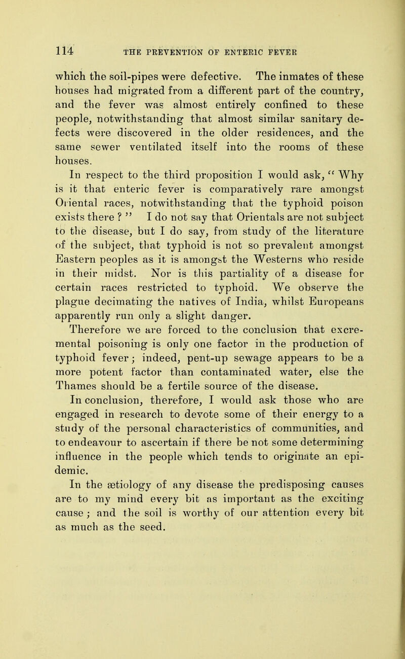 which the soil-pipes were defective. The inmates of these houses had migrated from a different part of the country, and the fever was almost entirely confined to these people, notwithstanding that almost similar sanitary de- fects were discovered in the older residences, and the same sewer ventilated itself into the rooms of these houses. In respect to the third proposition I would ask, Why is it that enteric fever is comparatively rare amongst Oriental races, notwithstanding that the typhoid poison exists there ? I do not say that Orientals are not subject to the disease, but I do say, from study of the literature of the subject, that typhoid is not so prevalent amongst Eastern peoples as it is amongst the Westerns who reside in their midst. Nor is this partiality of a disease for certain races restricted to typhoid. We observe the plague decimating the natives of India, whilst Europeans apparently run only a slight danger. Therefore we are forced to the conclusion that excre- mental poisoning is only one factor in the production of typhoid fever; indeed, pent-up sewage appears to be a more potent factor than contaminated water, else the Thames should be a fertile source of the disease. In conclusion, therefore, I would ask those who are engaged in research to devote some of their energy to a study of the personal characteristics of communities, and to endeavour to ascertain if there be not some determining influence in the people which tends to originate an epi- demic. In the aetiology of any disease the predisposing causes are to my mind every bit as important as the exciting cause ; and the soil is worthy of our attention every bit as much as the seed.