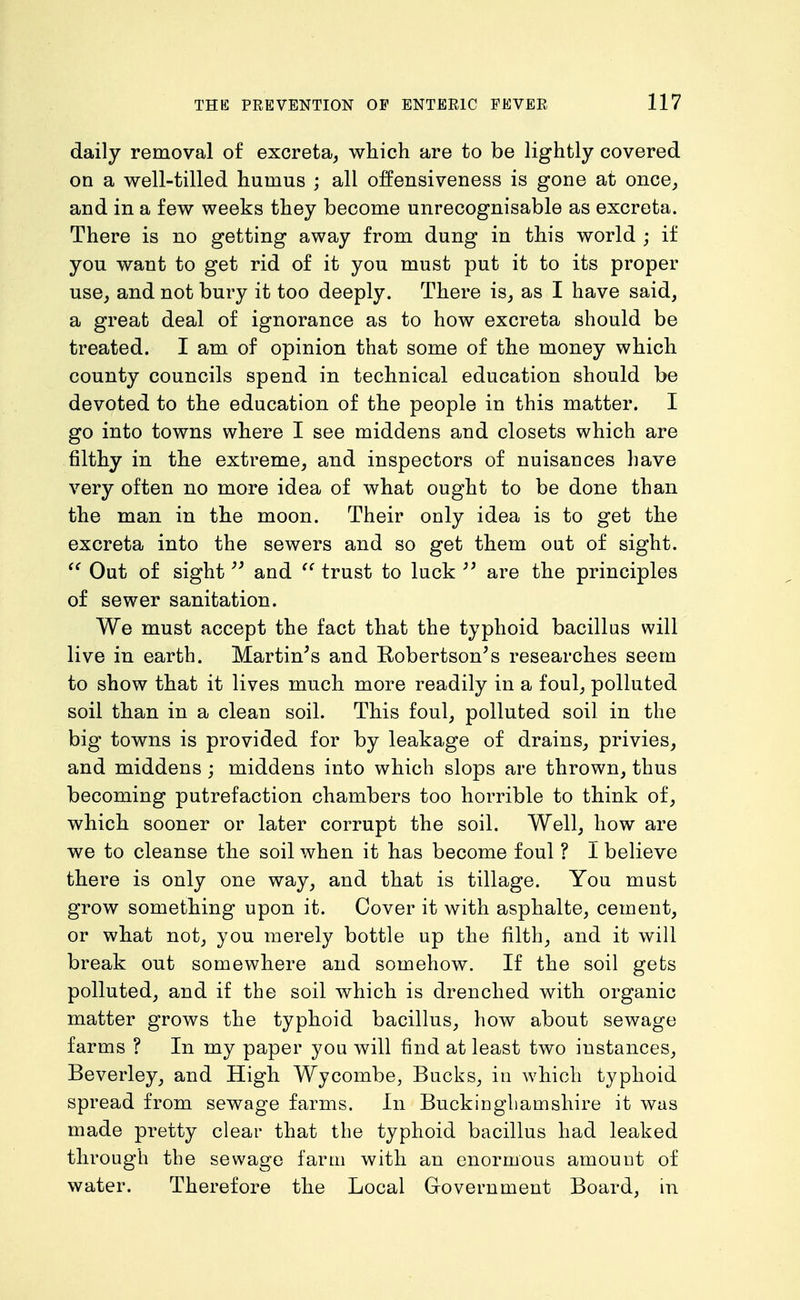 daily removal of excreta, which are to be lightly covered on a well-tilled humus ; all offensiveness is gone at once, and in a few weeks they become unrecognisable as excreta. There is no getting away from dung in this world ; if you want to get rid of it you must put it to its proper use, and not bury it too deeply. There is, as I have said, a great deal of ignorance as to how excreta should be treated. I am of opinion that some of the money which county councils spend in technical education should be devoted to the education of the people in this matter. I go into towns where I see middens and closets which are filthy in the extreme, and inspectors of nuisances have very often no more idea of what ought to be done than the man in the moon. Their only idea is to get the excreta into the sewers and so get them out of sight. Out of sight and  trust to luck are the principles of sewer sanitation. We must accept the fact that the typhoid bacillus will live in earth. Martinis and Robertson^s researches seem to show that it lives much more readily in a foul, polluted soil than in a clean soil. This foul, polluted soil in the big towns is provided for by leakage of drains, privies, and middens ; middens into which slops are thrown, thus becoming putrefaction chambers too horrible to think of, which sooner or later corrupt the soil. Well, how are we to cleanse the soil when it has become foul ? I believe there is only one way, and that is tillage. You must grow something upon it. Cover it with asphalte, cement, or what not, you merely bottle up the filth, and it will break out somewhere and somehow. If the soil gets polluted, and if the soil which is drenched with organic matter grows the typhoid bacillus, how about sewage farms ? In my paper you will find at least two instances, Beverley, and High Wycombe, Bucks, in which typhoid spread from sewage farms. In Buckingliamshire it was made pretty clear that the typhoid bacillus had leaked through the sewage farm with an enormous amount of water. Therefore the Local Grovernment Board, in