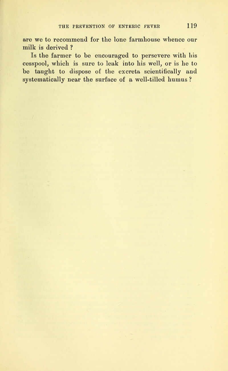 are we to recommend for the lone farmhouse whence our milk is derived ? Is the farmer to be encouraged to persevere with his cesspool, which is sure to leak into his well, or is he to be taught to dispose of the excreta scientifically and systematically near the surface of a well-tilled humus ?