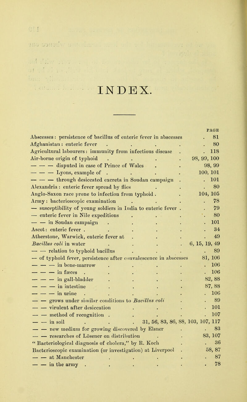 INDEX. PAGE Abscesses : persistence o£ bacillus of enteric fever in abscesses . 81 Afghanistan: enteric fever . . . . .80 Agricultural labourers: immunity from infectious disease . . 118 Air-borne origin of typhoid .... 98, 99, 100 disputed in case of Prince of Wales . . 98, 99 Lyons, example of . . . . 100, 101 through desiccated excreta in Soudan campaign . . 101 Alexandria : enteric fever spread by flics . . .80 Anglo-Saxon race prone to infection from typhoid . . 104, 105 Army: bacterioscopic examination . . . .78 — susceptibility of young soldiers in India to enteric fever . . 79 — enteric fever in Nile expeditions . . . .80 — — in Soudan campaign ..... 101 Ascot: enteric fever . . . . . .34 Atherstone, Warwick, enteric fever at . . . .49 Bacillus coli in water . . . . 6, 15, 19, 49 relation to typhoid bacillus . . . .89 — of typhoid fever, persistence after convalescence in abscesses 81, 106 — — — in bone-marrow ..... 106 in fseces . . . . . . 106 — — — in gall-bladder . . . . 82, 88 — in intestine .... 87, 88 in urine ...... 106 — — grows under siuiihir conditions to Bacillus coli . . 89 virulent after desiccation .... 101 — — method of recognition ..... 107 in soil . . .31, 56, 83, 86, 88, 103, 107, 117 — — new medium for growing discovered by Eisner . . 83 — — researches of Losener on distribution , . 83, 107  Bacteriological diagnosis of cholera,'^ by R. Koch . . 36 Bacterioscopic examination (or investigation) at Liverpool . 58, 87 at Manchester . . . . .87 — — in the army . . . . . .78