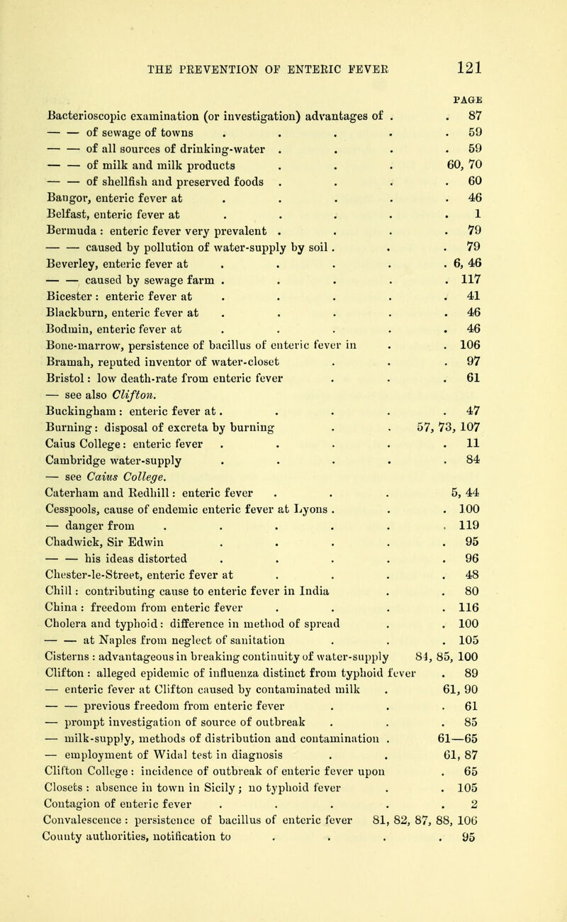 PAGE JBacterioscopic examination (or investigation) advantages of 87 of sewage of towns 59 of all sources of drinking-water . 59 of milk and milk products 60, 70 — — of shellfish and preserved foods 60 Bangor, enteric fever at . 46 Belfast, enteric fever at . . . 1 Bermuda : enteric fever very prevalent . 79 caused by pollution of water-supply by soil . 79 Beverley, enteric fever at . . 6, 46 caused by sewage farm . . 117 Bicester : enteric fever at . 41 Blackburn, enteric fever at . 46 Bodmin, enteric fever at . 46 Bone-marrow, persistence of bacillus of enteric fever in , 106 Bramah, reputed inventor of water-closet 97 Bristol: low death-rate from enteric fever 61 — see also Clifton. Buckingham : enteric fever at. . 47 Burning: disposal of excreta by burning 57, 73, 107 Caius College: enteric fever . . . . 11 Cambridge water-supply . . . . 84 — see Caius College. Caterham and Redhill: enteric fever 5, 44 Cesspools, cause of endemic enteric fever at Lyons . . 100 — danger from . . . . . . 119 Chadwick, Sir Edwin . . . . 95 — — his ideas distorted . . . . 96 Chester-le-Street, enteric fever at . . . 48 Chill: contributing cause to enteric fever in India 80 China : freedom from enteric fever . 116 Cholera and typhoid: difference in method of spread . 100 at Naples from neglect of sanitation . 105 Cisterns : advantageous in breaking continuity of water-supply 84, 85, 100 Clifton : alleged epidemic of influenza distinct from typhoid ] ever . 89 — enteric fever at Clifton caused by contaminated milk 61, 90 previous freedom from enteric fever 61 — prompt investigation of source of outbreak 85 — milk-supply, methods of distribution and contamination . 61—65 — employment of Widal test in diagnosis 61, 87 Clifton College : incidence of outbreak of enteric fever upon . 65 Closets : absence in town in Sicily; no typhoid fever . 105 Contagion of enteric fever , . . . 2 Convalescence : persistence of bacillus of enteric fever 81, 82, 87, 88, 106 County authorities, notification to . . 95