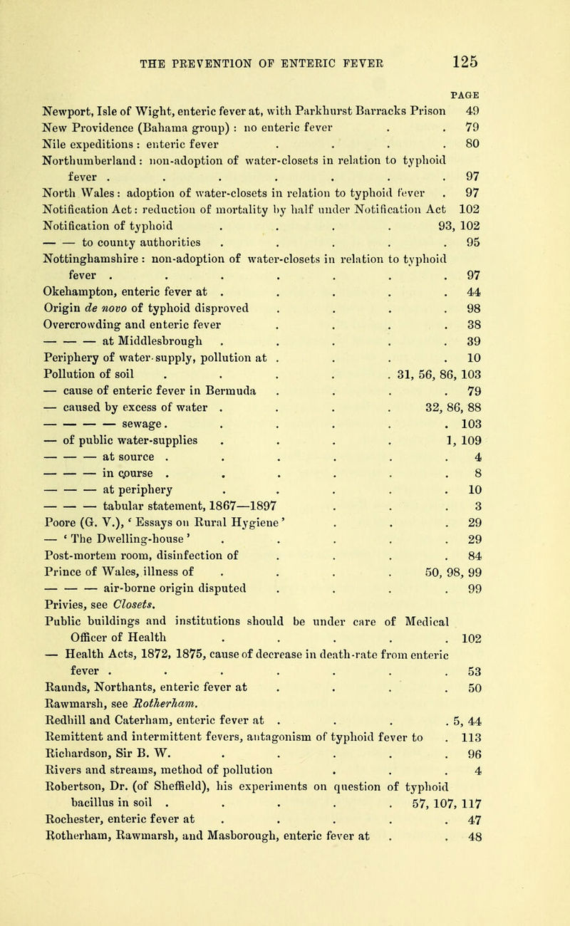 PAGE Newport, Isle of Wight, enteric fever at, with Parkhurst Barracks Prison 49 New Providence (Bahama group) : no enteric fever . . 79 Nile expeditions: enteric fever . . . .80 Northumberland : non-adoption of water-closets in relation to typhoid fever . . . . . . .97 North Wales: adoption of water-closets in relation to typhoid fever . 97 Notification Act: reduction of mortality by half under Notification Act 102 Notification of typhoid .... 93, 102 to county authorities . . . . .95 Nottinghamshire : non-adoption of water-closets in relation to typhoid fever . . . . . . .97 Okehampton, enteric fever at . . . . ,44 Origin de novo of typhoid disproved , . . .98 Overcrowding and enteric fever . . . .38 at Middlesbrough . . . . .39 Periphery of water-supply, pollution at . . . .10 Pollution of soil . . . . . 31, 56, 86, 103 — cause of enteric fever in Bermuda . . . .79 — caused by excess of water . . . .32, 86, 88 sewage. ..... 103 — of public water-supplies . . . . 1, 109 at source . . . . . .4 in cpurse . . . . . .8 at periphery . . . . .10 tabular statement, 1867—1897 . . .3 Poore (G. V.), ' Essays on Rural Hygiene' . . .29 — * The Dwelling-house' . . . . .29 Post-mortem room, disinfection of . . . .84 Prince of Wales, illness of . . . .50, 98, 99 air-borne origin disputed . . . .99 Privies, see Closets. Public buildings and institutions should be under care of Medical Officer of Health . . . . .102 — Health Acts, 1872, 1875, cause of decrease in death-rate from enteric fever . . . . . . .53 Raunds, Northants, enteric fever at . . . .50 Rawmarsh, see Eotherliam. Redhill and Caterham, enteric fever at . . . . 5, 44 Remittent and intermittent fevers, antagonism of typhoid fever to . 113 Richardson, Sir B. W. . . . . . 96 Rivers and streams, method of pollution . . .4 Robertson, Dr. (of Sheffield), his experiments on question of typhoid bacillus in soil ..... 57, 107, 117 Rochester, enteric fever at . . . . .47 liotherham, Rawmarsh, and Masborough, enteric fever at . .48