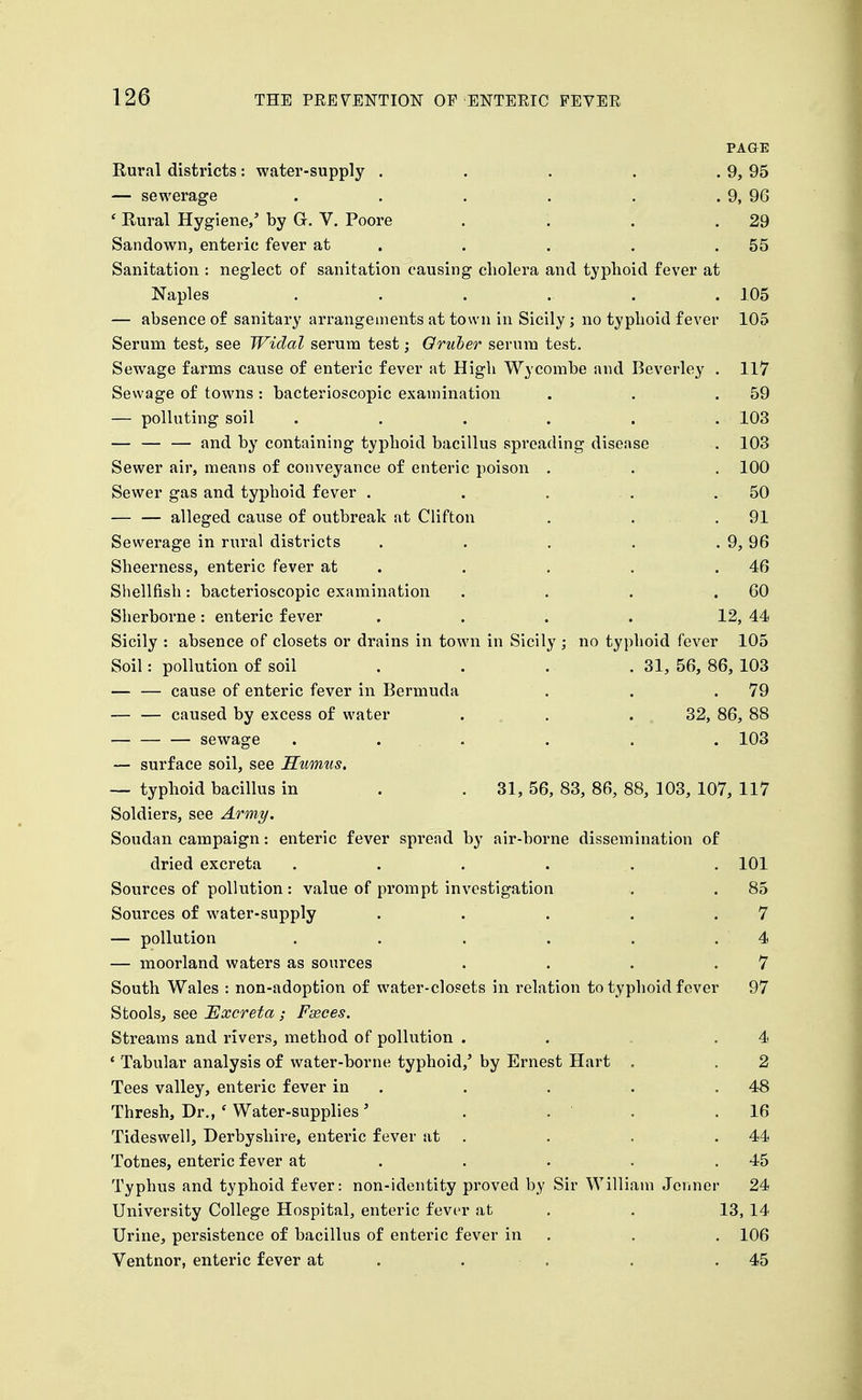 PAGE Rural districts : water-supply . . . . . 9, 95 — sewerage . . . . . . 9, 96 ' Rural Hygiene/ by G. V. Poore . . . .29 Sandown, enteric fever at . . . . .55 Sanitation : neglect of sanitation causing cholera and typhoid fever at Naples ...... 105 — absence of sanitary arrangements at town in Sicily; no typhoid fever 105 Serum test, see Widal serum test; Qruber serum test. Sewage farms cause of enteric fever at High Wycombe and Beverley . 117 Sewage of towns: bacterioscopic examination . . .59 — polluting soil ...... 103 and by containing typhoid bacillus spreading disease . 103 Sewer air, means of conveyance of enteric poison . . . 100 Sewer gas and typhoid fever . . . . . 50 — — alleged cause of outbreak at Clifton . . . 91 Sewerage in rural districts . . . . . 9, 96 Sheerness, enteric fever at . . . . .46 Sliellfish: bacterioscopic examination . . . .60 Sherborne: enteric fever . . . . 12, 44 Sicily : absence of closets or drains in town in Sicily ; no typhoid fever 105 Soil: pollution of soil . . . .31, 56, 86, 103 — — cause of enteric fever in Bermuda . . .79 — — caused by excess of water ... . 32, 86, 88 sewage . . . . . . 103 — surface soil, see Humus, — typhoid bacillus in . . 31, 56, 83, 86, 88, 103, 107, 117 Soldiers, see Army. Soudan campaign: enteric fever spread by air-borne dissemination of dried excreta ...... 101 Sources of pollution : value of prompt investigation . .85 Sources of water-supply . . . . .7 — pollution . . . . . . 4 — moorland waters as sources . . . .7 South Wales : non-adoption of water-closets in relation to typhoid fever 97 Stools, see Excreta; Fseces. Streams and rivers, method of pollution . . . .4 ' Tabular analysis of water-borne typhoid,' by Ernest Hart . . 2 Tees valley, enteric fever in . . . . .48 Thresh, Dr., * Water-supplies' . . . .16 Tideswell, Derbyshire, enteric fever at . . . .44 Totnes, enteric fever at . . . . ,45 Typhus and typhoid fever: non-identity proved by Sir William Jenner 24 University College Hospital, enteric fever at . . 13, 14 Urine, persistence of bacillus of enteric fever in . . . 106 Ventnor, enteric fever at . . . . .45
