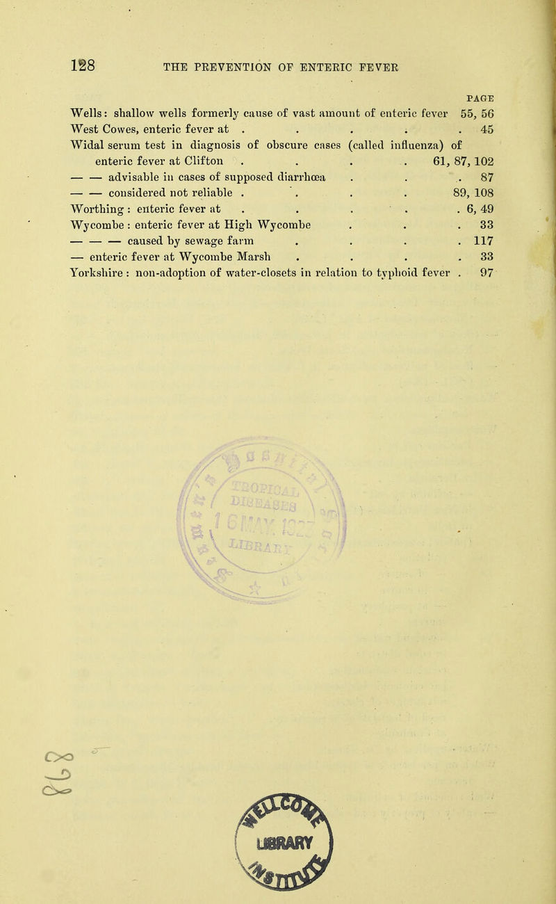 PAGE Wells: shallow wells formerly cause of vast amount of enteric fever 55, 56 West Cowes, enteric fever at . . . . .45 Widal serum test in diagnosis of obscure cases (called influenza) of enteric fever at Clifton . . . .61, 87, 102 advisable in cases of supposed diarrhoea . . .87 considered not reliable .... 89, 108 Worthing: enteric fever at . . . ' . . 6, 49 Wycombe: enteric fever at High Wycombe . . .33 caused by sewage farm .... 117 — enteric fever at Wycombe Marsh . . . .33 Yorkshire : non-adoption of water-closets in relation to typhoid fever , 97 Oo