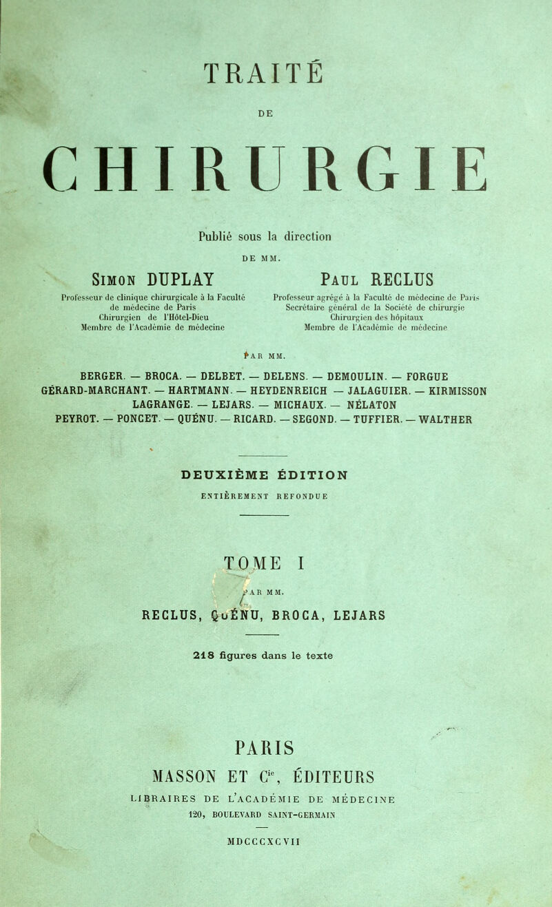 DE CHIRURGIE Publié sous la direction DE MM. Simon DUPLAY Paul RECLUS Professeur de clinique chirurgicale à la Faculté Professeur agrégé à la Faculté de médecine de Paris de médecine de Paris Secrétaire général de la Société de chirurgie Chirurgien de l'Hôtel-Dieu Chirurgien des hôpitaux Membre de l'Académie de médecine Membre de l'Académie de médecine fkR MM. BERGER. — BROCA. — DELBET. — DELENS. — DEMOULIN. — FORGUE GÉRARD-MARCHANT. — HARTMANN. — HEYDENREICH — JALAGUIER. — KIRMISSON LAGRANGE. — LEJARS. — MICHAUX. — NÉLATON PEYROT. — PONCET. — QUÉNU. — RICARD. — SEGOND. — TUFFIER. — WALTHER DEUXIÈME ÉDITION ENTIÈREMENT REFONDUE TOME I ^^AR MM. RECLUS, QuÉNU, BROCA, LEJARS 218 figures dans le texte PARIS MASSON ET C'% ÉDITEURS LIBRAIRES DE l'aCADÉMIE DE MÉDECINE 120, BOULEVARD SAINT-GERMALN MDCCCXC VII