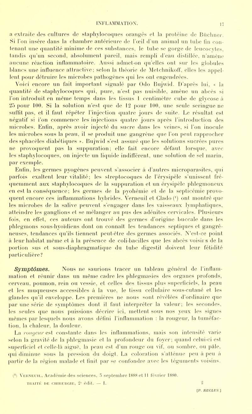 a exd'ailo des culluros de staphylocoques orangés et la protéine de Bi'icliner. Si Ton insère dans la chambre antérieure de l'œil d'un animal un tube lin con- tenant une quantité minime de ces substances, le tube se gorge de leucocytes, tandis qu'un second, absolument pareil, mais rempli d'eau distillée, n'amène aucune réaction inflanimatoire. Aussi admet-on qu'elles ont sur les globules blancs une influence attractive; selon la théorie de ^letchnikolT, elles les appel- lent pour détruire les microbes pathogènes qui les ont engendrées. Voici encore un fait impoi'tant signalé par Odo Bujwid. iJ'après lui, « la ([uantilé de staphylocoques qui, [)ure, n'est pas nuisible, amène un abcès si l'on introduit en même temps dans les tissus I centimètre cube de glycose à 2^) pour 100. Si la solution n'est que de pour 100, une seule seringue ne suftit pas, et il faut répéter l'injection quatre jours de suite. Le résultat est négatif si l'on commence les injections cjuatre jours après l'introduction des microbes. Enfin, après avoir injecté du sucre dans les veines, si l'on inocule les microbes sous la peau, il se produit une gangrène que l'on peut rapprocher des sphacèles diabéti({ues ». Bujwid s'est assuré que les solutions sucrées pures ne provoquent pas la suppuration; elle fait encore défaut lorsque, avec les slapliylocofjues, on injecte un liquide indiflerent, une solution de sel marin, par e\enq)Ie. Enfin, les germes pyogènes peuvent s'associer à d'autres microparasites, qui parfois exaltent leur vitalité; les streptocoques de l'érysipèle s'unissent fré- (piemment aux staphylocoques de la suppuration et un érysipèle phlegmoneux en est la conséquence; les g-ermes de la pyohémie et de la septicémie provo- ({uent encore ces inllammafions hybrides. Verneuil et Clado (') ont montré que les microbes de la salive peuvent s'engager dans les vaisseaux lymphatiques, atteindre les ganglions et se mélanger au pus des adénites cervicales. Plusieurs fois, en effet, ces auteurs ont trouvé des germes d'origine buccale dans les phlegmons sous-hyoïdiens dont on connaît les tendances septiques et gangré- neuses, tendances qu'ils tiennent peut-être des germes associés. N'est-ce point à leur habitat même et à la présence de coli-bacilles cjue les abcès voisirs de la portion sus et sous-diaphragmatique du tube digestif doivent leur fétidité particulière? Symptômes. Nous ne saurions tracer un tableau général de l'inflam- mation et réunir dans un même cadre les phlegmasies des organes profonds, cerveau, poumon, rein ou vessie, et celles des tissus plus superficiels, la peau et les muqueuses accessibles à la vue, le tissu cellulaire sous-cutané et les glandes qu'il enveloppe. Les premières ne nous sont révélées d'ordinaire que par une série de symptômes dont il faut interpréter la valeur; les secondes, les seules ([ue nous puissions décrire ici, mettent sous nos yeux les signes mêmes jtar les([uels nous avons défini rinflammation : la rougeur, la tuméfac- tion, la chaleur, la douleur. La roui/eur est constante dans les inllammations, mais son intensité varie selon la gravité de la phlegmasie el la profondeur du foyer; quand celui-ci est suiterficiel et celle-là aiguë, la peau est d'un rouge ou vif, ou sombre, ou paie, qui diminue sous la pression du doigt. La coloration s'atténue peu à peu à |iartir de la région malade et finit par se confondre avec les téguments voisins. (M N'eiîneuil, Académie des sciences. ~< seplemijre 188X cl II février IXSO. Tn.viTK DE cuiRunGiE, 2= édit. — I. -