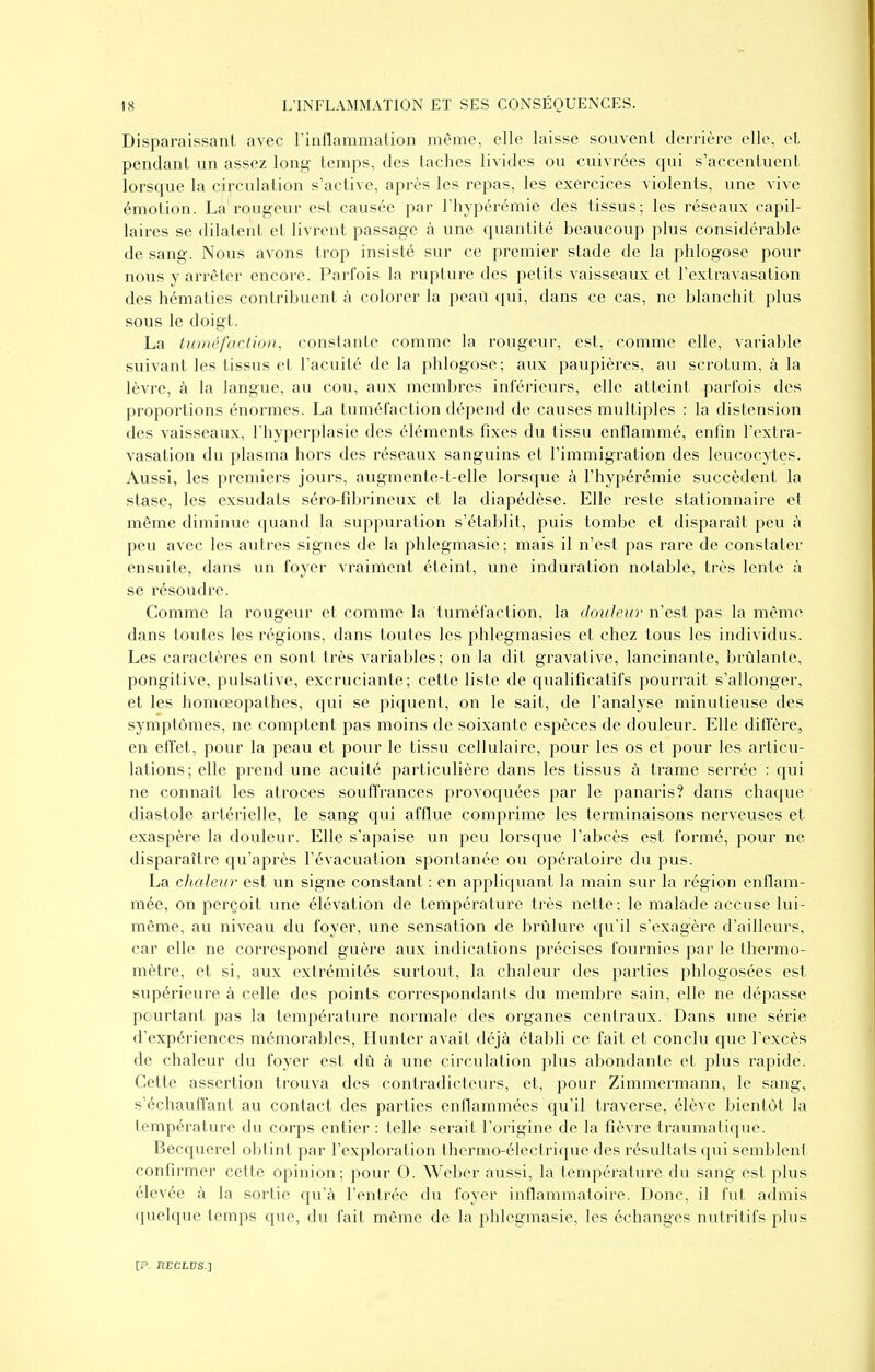 Disparaissant avec rinflammalion même, elle laisse souvent derrière elle, et pendant un assez long temps, des taches livides ou cuivrées qui s'accentuent lorsque la circulation s'active, après les repas, les exercices violents, une vive émotion. La rougeur est causée par l'hypérémie des tissus; les réseaux capil- laires se dilatent et livrent passage à une quantité beaucoup plus considérable de sang. Nous avons trop insisté sur ce premier stade de la phlogose pour nous y arrêter encore. Parfois la rupture des petits vaisseaux et l'extravasation des hématies contribuent à colorer la peau qui, dans ce cas, ne blanchit plus sous le doigt. La tuméfaction, constante comme la rougeur, est, comme elle, variable suivant les tissus et l'acuité de la phlogose; aux paupières, au scrotum, à la lèvre, à la langue, au cou, aux membi'cs inférieurs, elle atteint parfois des proportions énormes. La tuméfaction dépend de causes multiples : la distension des vaisseaux, l'hyperplasie des éléments fixes du tissu enflammé, enfin l'extra- vasation du plasma hors des réseaux sanguins et l'immigration des leucocytes. Aussi, les premiers jours, augmente-t-elle lorsque à l'hypérémie succèdent la stase, les exsudais séro-fibrineux et la diapédèse. Elle reste stationnaire et même diminue quand la suppuration s'établit, puis tombe et disparaît peu à peu avec les autres signes de la phlegmasie; mais il n'est pas rare de constater ensuite, dans un foyer vraiment éteint, une induration notable, très lente à se résoudre. Comme la rougeur et comme la tuméfaction, la douleur n'est pas la même dans toutes les régions, dans toutes les phlegmasies et chez tous les individus. Les caractères en sont très variables; on la dit gravative, lancinante, brûlante, pongitive, pulsative, excruciante; cette liste de qualificatifs pourrait s'allonger, et les homœopathes, qui se piquent, on le sait, de l'analyse minutieuse des symptômes, ne comptent pas moins de soixante espèces de douleur. Elle diffère, en effet, pour la peau et pour le tissu cellulaire, pour les os et pour les articu- lations; elle prend une acuité particulière dans les tissus à trame serrée : qui ne connaît les atroces souffrances provoquées par le panaris? dans chaque diastole artérielle, le sang qui afflue comprime les terminaisons nerveuses et exaspère la douleur. Elle s'apaise un peu lorsque l'abcès est formé, pour ne disparaître qu'après l'évacuation spontanée ou opératoire du pus. La chaleur est un signe constant : en appliquant la main sur la région enflam- mée, on perçoit une élévation de température très nette; le malade accuse lui- même, au niveau du foyer, une sensation de brûlure qu'il s'exagère d'ailleurs, car elle ne correspond guère aux indications précises fournies par le thermo- mètre, et si, aux extrémités surtout, la chaleur des parties phlogosées est supérieure à celle des points correspondants du membre sain, elle ne dépasse pcurtant pas la température normale des organes centraux. Dans une série d'expériences mémorables, Hunter avait déjà établi ce fait et conclu que l'excès de chaleur du foyer est dû à une circulation plus abondante et plus rapide. Cette assertion trouva des contradicteurs, et, pour Zimmermann, le sang, s'échauffant au contact des parties enflammées qu'il traverse, élève bientôt la température du corps entier : telle serait l'origine de la fièvre traumatique. Becquerel obtint par l'exploration thermo-électrique des résultats qui semblent confirmer cette opinion; pour 0. Weber aussi, la température du sang est plus élevée à la sortie qu'à l'entrée du foyer inflammatoire. Donc, il fut admis quelque temps que, du fait même de la phlegmasie, les échanges nutritifs plus