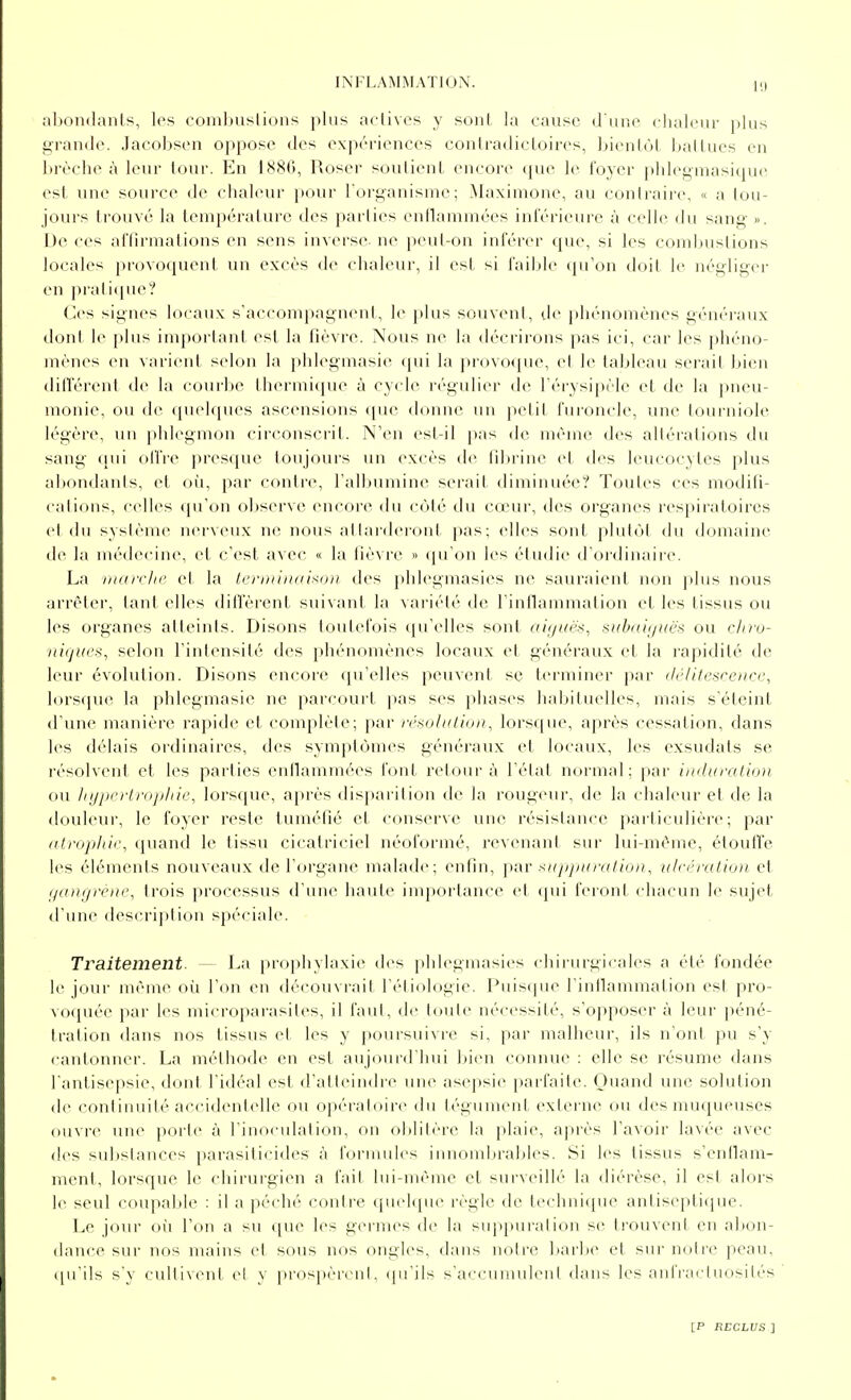 al)on(];inls;, los combustions plus aclivcs y sont la cause d'une chaleiu- plus grande. Jacobsen oppose des expériences conlradicloir(>s, bienlùl ballucs en brèche à leur tour. En 1886, Roser sou lien L encore cpu^ le foyer phlegmasique est une source de chaleur pour Torganisme; Maximone, au contraire, « a tou- jours trouvé la tenipéralure des parties enflammées inférieure à celle du sang ». De ces affirmations en sens inverse ne peut-ou inférer que, si les combustions locales provoquent un excès de chaleur, il est si faible (pTon doit le négliger en pratique? Ces signes locaux s'accompagnent, le plus souveni, de phénomènes généraux dont le plus important est la fièvre. Nous ne la décrirons pas ici, car les phéno- mènes en varient selon la phlegniasie qui la provoque, et le tableau serait bien dilïérent de la courbe thermi(jue à cycle régulier de Férysipèle et de la pneu- monie, ou de ([uehiues ascensions que donne un petit furoncle, une tourniole légère, un phlegnujn circonscrit. N'en est-il pas de même des altérations du sang qui offre presque toujours un excès de fitirine et des leucocytes plus abondanis, et où, par contre, l'albumine serait diminuée? Toutes ces modifi- cations, celles qu'on observe encore du côté du cœur, des organes respiratoires ci du système nerveux ne nous attai'deront pas; elles sont plutôt du domaine de la médecine, et c'est avec « la fièvre » qu'on les étudie d'ordinaire. La niair/ii> et la terDiiiidixon des })hlegmasies ne sauraient ikhi plus nous arrêter, tant elles difTèrent suivant la variété de l'inllammation et les tissus ou les organes atteints. Disons toutefois qu'elles sont ai(/uës, siibtdj/iiës ou cliro- ni(ji(es, selon l'intensité des phénomènes locaux et généraux et la j'apidité de leur évolution. Disons encore qu'elles peuvent se terminer par (Ic/itesceiicc, lorsque la phlegmasie ne parcourt pas ses phases hal>ituelles, mais s'éteint d'une manière rapide et complèle; par ir^dhttioii, lorsque, après cessation, dans les délais ordinaires, des symptômes généraux et locaux, les exsudais se résolvent et les parties enflammées font retour à l'état normal; par i)iduratio)i ou lii/ji<'ii/'iijihif,\ lorsque, a[)rès disparition de la rougeur, de la cdialeur et de la douleur, le foyer reste tuméfié et conserve une résistance particulière; par idrojiltic, quand le tissu cicatriciel néoforiné, revenant sur lui-même, étoutïe les éléments nouveaux de l'organe malade; enfin, par stijjjiuratioi), ulc<'ralta)t et (jdngrène^ trois processus d'nne haute importance et (jui feront chacun le sujet d'une description spéciale. Traitement. — La prophylaxie des phlegmasies chirurgicales a été fondée le jour même où l'on en découvrait l'étiologie. Puisque l'inflammation est pro- voquée par les microparasites, il faut, de tout(> nécessité, s'opposer à leur péné- tration dans nos tissus et les y poursuivre si, par malheur, ils n'ont pu s'y cantonner. La méthode en est aujourd'hui liien connue : elle se résume dans l'antisepsie, dont l'idéal est d'atteindre une asepsie parfaite. Ouand une solution de (M)nfinnilé accidentelle ou opératoire du légument externe (Ui des muqueuses ouvre uiK^ jtoiie à l'inoculation, ou olililère la plaie, après l'avoir lavée avec des subslances parasiticides à formules innomijrables. Si les tissus s'enllam- menl, lorsque le chirurgien a fait lui-même et surveillé la diérèse, il est alors le seul coupable : il a péché contre quc^jne règle de technique anlisepticpie. Le jour où l'on a su cjuc les germes de la su])puration se trouvent en abon- dance sur nos mains et sous nos ongles, dans notre barbe et sur notre peau, ([u'ils s'y cultivent ei y prospèrent, (pi'ils s'accuniulcnl dans les anfracluosilés