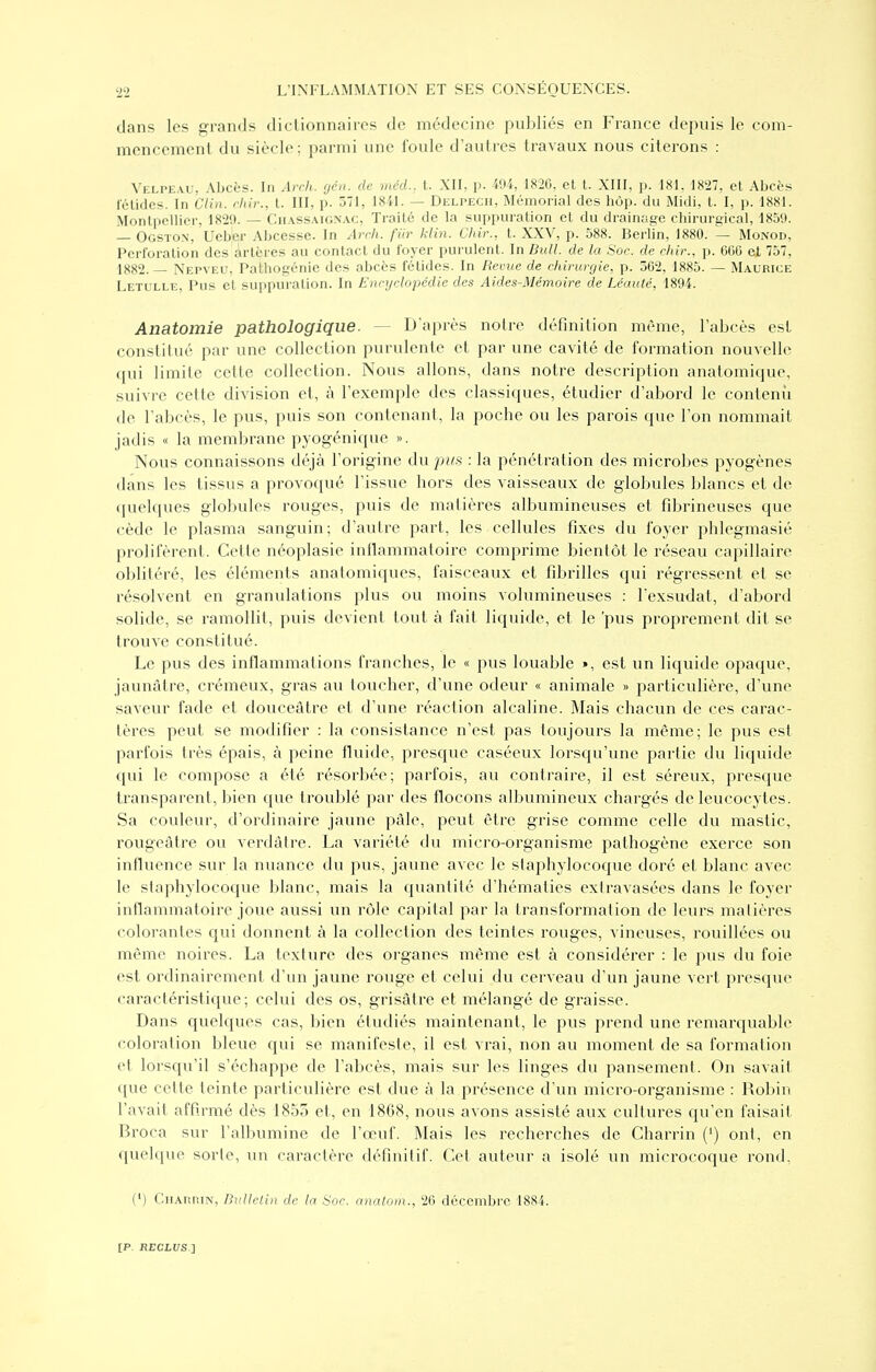 dans les grands diclionnaircs de médecine publiés en France depuis le com- mencement du siècle; parmi une foule d'autres travaux nous citerons : Velpeau, Abcès. In Arrh. gén. de mcd., t. XII, p. 494, 1820, et t. XIII, p. 181. 1827, et Abcès félidés. In Clin, dur., t. III, p. 571, 1841. — Delpech, Mémorial des hôp. du Midi, t. I, p. 1881. Montpellier, 1829. — Cii.\ssaign.\c, Traité de la suppuration et du drainage chirurgical, 1859. — Ogsto.x, Ueb'er Abcesse. In Arcli. fiir klin. Chii-., t. XXV, p. 588. Berlin, 1880. — Monod, Perforation des artères au contact du foyer purulent. In Bull, de la Soc. de cltir., p. 600 et 757, 1882.— Nepveu, Pathogénie des abcès fétides. In Revue de chirurgie, p. 302, 1885. — Maurice Letulle, Pus et suppuration. In Enrydopédie des Aides-Mémoire de Léauté, 1894. Anatomie pathologique. — D'après notre définition même, l'abcès est constitué par une collection purulente et par une cavité de formation nouvelle qui limite cette collection. Nous allons, dans notre description anatomique, suivre cette division et, à l'exemple des classiques, étudier d'abord le contenu de l'abcès, le pus, puis son contenant, la poche ou les parois que l'on nommait jadis « la membrane pyogénique ». Nous connaissons déjà l'origine du pus : la pénétration des microbes pyogènes dans les tissus a provoqué l'issue hors des A^aisseaux de globules blancs et de (juelques globules rouges, puis de matières albumineuses et fibrineuses que cède le plasma sanguin; d'autre part, les cellules fixes du foyer phlegmasié prolifèrent. Cette néoplasie inllammatoire comprime bientôt le réseau capillaire oblitéré, les éléments anatomiques, faisceaux et fibrilles qui régressent et se résolvent en granulations plus ou moins volumineuses : l'exsudat, d'abord solide, se ramollit, puis devient tout à fait liquide, et le 'pus proprement dit se trouve constitué. Le pus des inflammations franches, le « pus louable », est un liquide opaque, jaunâtre, crémeux, gras au toucher, d'une odeur « animale » particulière, d'une saveur fade et douceâtre et d'une réaction alcaline. Mais chacun de ces carac- tères peut se modifier : la consistance n'est pas toujours la même; le pus est parfois très épais, à peine fluide, presque caséeux lorsqu'une partie du liquide qui le compose a été résorbée; parfois, au contraire, il est séreux, presque transparent, bien que troublé par des flocons albumineux chargés de leucocytes. Sa couleur, d'ordinaire jaune pâle, peut être grise comme celle du mastic, rougeâtre ou verdâtre. La variété du micro-organisme pathogène exerce son influence sur la nuance du pus, jaune avec le staphylocoque doré et blanc avec le staphylocoque blanc, mais la quantité d'hématies exlravasées dans le foyer inflammatoire joue aussi un rôle capital par la transformation de leurs matières colorantes qui donnent à la collection des teintes rouges, vineuses, rouillées ou même noires. La texture des organes même est à considérer : le pus du foie est ordinairement d'un jaune rouge et celui du cerveau d'un jaune vert presque caractéristique; celui des os, grisâtre et mélangé de graisse. Dans quelques cas, bien étudiés maintenant, le pus prend une remarquable coloration bleue qui se manifeste, il est vrai, non au moment de sa formation et lorsqu'il s'échappe de l'abcès, mais sur les linges du pansement. (3n savait ([ue cette teinte particulière est due à la présence d'un micro-organisme : Robin l'avait affirmé dès 1853 et, en 1868, nous avons assisté aux cultures qu'en faisait Broca sur l'albumine de l'œuf. Mais les recherches de Charrin (') ont, en quelque sorte, un caractère définitif. Cet auteur a isolé un microcoque rond, (*) Chahrin', Bulletin de la Soc. analoin., 20 décembre 1884.