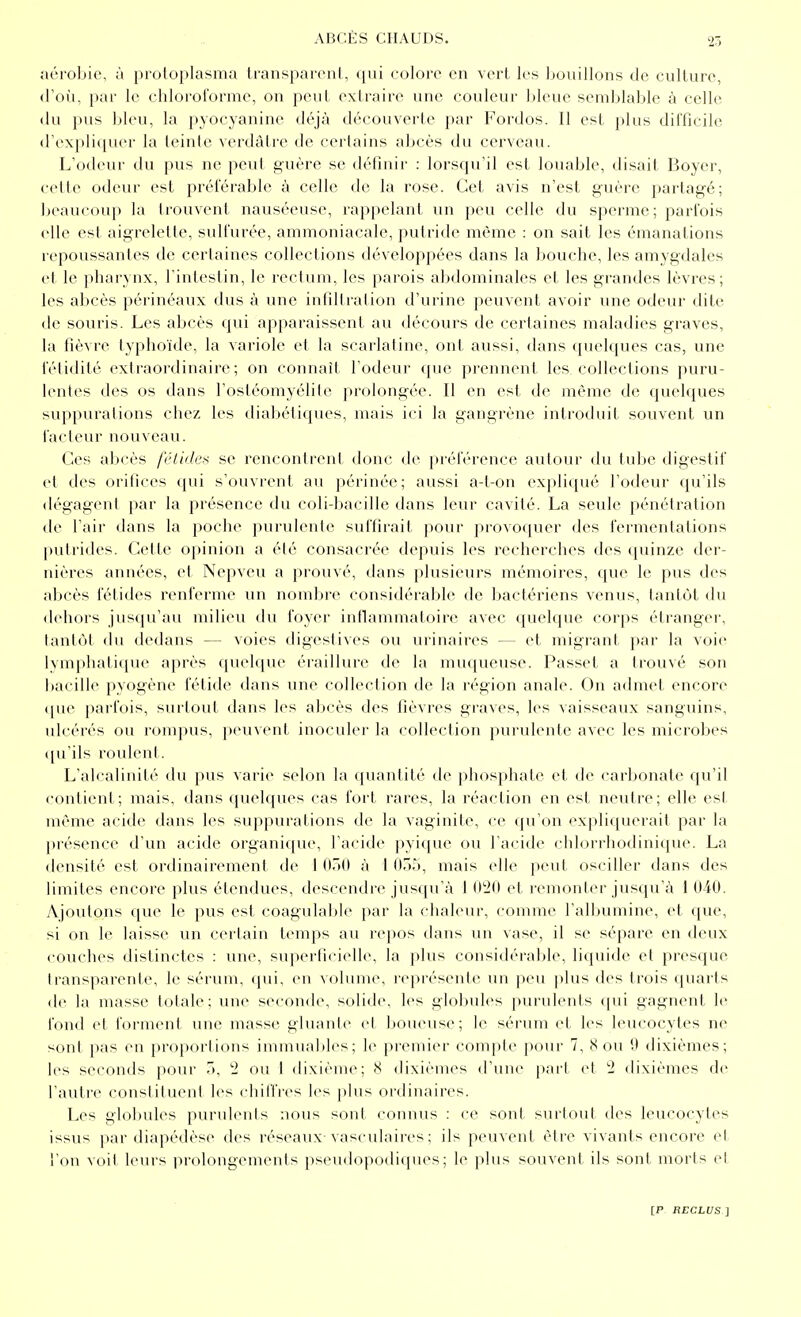 aérobie, ù protoplasma transparent, qui colore en vert les bouillons de culture, (Fou, par le chloroforme, on peut extraire une couleur bleue semblable à celle (lu pus bleu, la pyocyanine déjà découverte par Fordos. Il est plus difficile d'expliquer la teinte verdâtre de certains abcès du cerveau. L'odeur du pus ne peut guère se définir : lorsqu'il est louable, disait Boyer, celte odeur est préférable à celle de la rose. Cet avis n'est guère partagé; beaucoup la trouvent nauséeuse, rappelant un peu celle du spei-me; parfois elle est aigrelette, sulfurée, ammoniacale, putride même : on sait les émanations repoussantes de certaines collections développées dans la bouche, les amygdales et le pharynx, l'intestin, le rectum, les parois abdominales et les grandes lèvres; les abcès périnéaux dus à une infiltration d'urine peuvent avoir une odeur dite de souris. Les abcès qui apparaissent au décours de certaines maladies graves, la fièvre typhoïde, la variole et la scarlatine, ont aussi, dans quelques cas, une fétidité extraordinaire; on connaît l'odeur que prennent les collections puru- lentes des os dans l'ostéomyélite prolongée. Il en est de même de quelques suppurations chez les diabétiques, mais ici la gangrène introduit souvent un facteur nouveau. Ces abcès fétides se rencontrent donc de préférence autour du tube digestif et des orifices qui s'ouvrent au périnée; aussi a-t-on expliqué l'odeur qu'ils dégagent [)ar la présence du coli-bacille dans leur cavité. La seule pénétration de l'air dans la poche purulente suffirait pour provoquer des fermentations putrides. Cette opinion a été consacrée depuis les recherches des quinze der- nières années, et Nepveu a prouvé, dans plusieurs mémoires, que le pus des abcès fétides renferme un nombre considérable de bactériens venus, tantôt du dehors jusqu'au milieu du foyer inflammatoire avec quelque corps étranger, tantôt du dedans — voies digestives ou urinaires — et migrant par la voie lymphatique après quelque éraillure de la muqueuse. Passet a trouvé son bacille pyogène fétide dans une collection de la région anale. On admet encore que parfois, surtout dans les abcès des fièvres graves, les vaisseaux sanguins, ulcérés ou rompus, peuvent inoculer la collection purulente avec les microbes qu'ils roulent. L'alcalinité du pus varie selon la quantité de phosphate et de carbonate qu'il contient; mais, dans quelques cas fort rares, la réaction en est neutre; elle est même acide dans les suppurations de la vaginite, ce qu'on expliquerait par la présence d'un acide organique, l'acide pyiquc ou l'acide chlorrhodinique. La densité est ordinairement de 1 OÔO à I 055, mais elle peut osciller dans des limites encore plus étendues, descendre jusqu'à 1 020 et remonter jusqu'à i 040. Ajoutons que le pus est coagulable par la chaleur, comme l'albumine, et que, si on le laisse un certain temps au repos dans un vase, il se sépare en deux couches distinctes : une, superficielle, la plus considérable, liquide et presque transparente, le sérum, qui, en volume, représente \m peu plus des trois quarts de la masse totale; une seconde, solide, les globules purulents qui gagnent le fond et forment une masse gluante et boueuse; le sérum et les leucocytes ne sont pas en proportions immuables; le premier compte pour 7, 8 ou 9 dixièmes; les seconds pour 5, 2 ou 1 dixième; 8 dixièmes d'une part et 2 dixièmes de l'autre constituent les chilîres les plus ordinaires. Les globules purulents nous sont connus : ce sont surtout des leucocytes issus par diapédèse des réseaux-vasculaires ; ils peuvent être vivants encore et l'on voit leurs prolongements pseudopodiques ; le plus souvent ils sont morts et