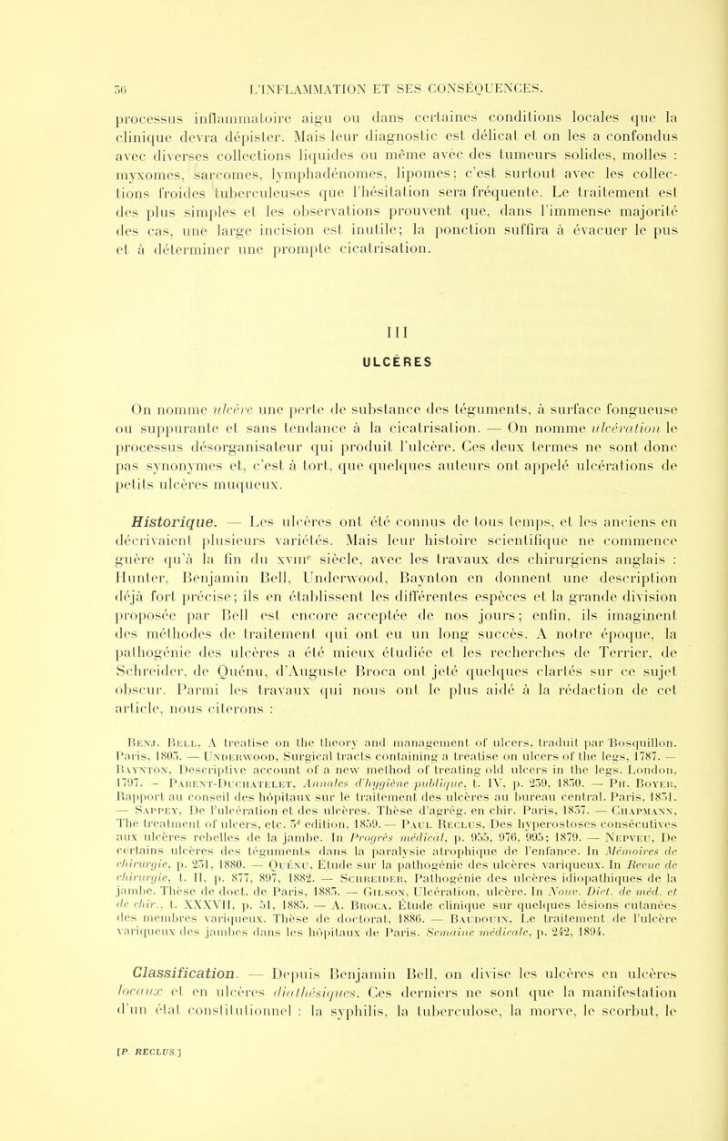 processus inflainmaloire aigu ou dans certaines conditions locales que la clinique devra dépister. Mais leur diagnostic est délicat et on les a confondus avec diverses collections liquides ou même avèc des tumeurs solides, molles : myxomes, 'sarcomes, lymphadénomes, lipomes; c'est surtout avec les collec- tions froides tuberculeuses que l'hésitation sera fréquente. Le traitement est des plus simples et les observations prouvent que, dans l'immense majorité des cas, une large incision est inutile; la ponction suffira à évacuer le pus et à déterminer une prompte cicatrisation. m ULCÈRES On nomme ulcère une perte de substance des téguments, à surface fongueuse ou suppurante et sans tendance à la cicatrisation. — On nomme ulcération le processus désorganisateur qui produit l'ulcère. Ces deux termes ne sont donc pas synonymes et, c'est à tort, que quelques auteurs ont appelé ulcérations de petits ulcères muqueux. Historique. — Les ulcères ont été connus de tous temps, et les anciens en décrivaient plusieurs variétés. Mais leur histoire scientifique ne commence guère qu'à la fin du xviii'' siècle, avec les travaux des chirurgiens anglais : Hunter, Benjamin Bell, Underwood, Baynlon en donnent une description déjà fort précise ; ils en établissent les différentes espèces et la grande division proposée par Bell est encore acceptée de nos jours; enfin, ils imaginent des méthodes de traitement qui ont eu un long succès. A notre époque, la pathogénie des ulcères a été mieux étudiée et les recherches de Terrier, de Schreider, de Quénu, d'Auguste Broca ont jeté quelques clartés sur ce sujet obscur. Parmi les travaux qui nous ont le plus aidé à la rédaction de cet article, nous citerons : Benj. Bell. A treatisc on Ihc llioory and manogcinent of nlceis, traduit jjar Bosquillon. Paris, 1803. — Underwood, Surgical tracts containing a treatise on ulcers of the legs, 1787. — Baymon, Descriptive account of a new method of treating old ulcers in the legs. London. 1797. - Paremt-Duchatelet, Aiinalec d'hygiène publique, t. IV, p. 2.39, 1850. — Pn. Boyer, Raiiport au conseil des hôpitaux sur le traitement des ulcères au bureau central. Paris, 1831. — Sappey, De l'ulcération et des ulcères. Thèse d'agrég. en chir. Pai'is, 1837. — Chapmann, The treatnient of ulcers, etc. ô* édition, 1859. — Paul Reclus, Des hyperostoses consécutives aux ulcères rebelles de la jambe. In Progrès médical, p. 955, 976, 995; 1879. — Nepveu, De certains ulcères des téguments dans la paralysie atrophique de l'enfance. In Mémoires de rinrurgic, p. 231, 1880. — Ouénu, Étude sur la pathogénie des ulcères variqueux. In Revue de c/iinirgie, t. II, p. 877, 897, 1882. — Scureider, Pathogénie des ulcères idiopathi(iues de la jambe. Thèse de doct. de Paris, 1883. — Gilson, Ulcération, ulcère. In Aoue. Diri. de inéd. et de chir.. t. XXXVII, p. 51, 1885. — A. Broca, Étude clinique sur qucbiues lésions cutanées (les membres variqueux. Thèse de doctorat, 1880. — Bacdouin, Le traitement de l'ulcère variqueux des jaiid)os dans les hôpitaux de Paris. Semaine rnédieale, p. 242, 1894. Classification. — Depuis Benjamin Bell, on divise les ulcères en ulcères locaux et en ulcères diathésiques. Ces derniers ne sont que la manifestation (fun élal constitutionnel : la syphilis, la tuberculose, la morve, le scorbut, le