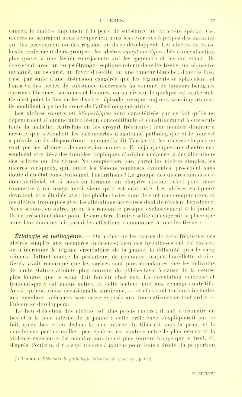 cancer, le dial)èle imprimeiil à la perle de siibslanee un l'ai'aclère spécial. Ces ulcères ne sauraient nous occuper ici: nous les reverrons à propos <les maladies <[ui les provoquent ou des régions où ils se développent. Les uhîères de causer locale renferment deux groupes : les ulcères symplomutiqKc^, liés à une aiïection l)lus grave, à une lésion sous-jacenle ([ui les engendre et les enlrelient. Ils coexistent avec un corps étranger seplique retenu dans les tissus, un séquesirc invaginé, un os carié, un foyer d'ostéite ou une tumeur blanche: d'aulres fois, c'est par suite d'une distension exagérée que les tégumenls se sphacèlenl, et l'on a vu des perles de substance ulcéreuses au sommet de tumeurs ])énignes énormes, tîbromes, sarcomes et lipomes, ou au niveau de queli[ue cal exubéi'ant. Ce n'est point- le lieu de les dc'crii'c : (''pisode [iresque liiujoui's sans importance, ils modifient à peine le cours de l'alfection génératrice. Les idcères simples ou idiopathiques sont caractérisés pai' ce fait (pi'ils ne <lépendraient d'aucune autre lésion concomittante et conslii uci'aicnl à eux seuls toute la maladie. Autrefois on les croyait fréquents : leur nombre diminue à mesure cjuc s'étendent les découvertes d'anatomie palhologiiiue et le jour est à prévoir où ils disparaîtront : comme l'a dit Terrier ('), les ulcères simples ne. sont que les ulcères « de causes inconnues ». Et déjà quelques-uns d'entre eux semblent être liés à des troubles lro|)hi(pu>s d'origine nerveuse, à des altérations <les arlèi-es ou des veines. Ne compte-l-on pas, parmi les ulcères simples, les ulcères varicjueux, qui, outre les lésions veineuses évidentes, procèdent sans doute d'un état constitutionnel, l'arthritisme? Le groupe des ulcères simples est donc arliliciel, et si nous en formons un chapitre distinct, c'est pour nous soumetti'e à un usage aussi vieux qu'il est arbitraire. Les ulcères vari(puM.ix devraient être étudiés avec les phlébectasies don! ils sont une complicalion, et les ulcères trophi([ues avec les altérations nerveuses dont ils révèlent l'existence. Nous savons, en outre, qu'on les rencontre presque exclusivement k la jambe. Ils ne présentent d(jnc j)oint le caractère d'universalilé qu'exigcM'ail la place «pie nous leur donnons ici. pai'ini les affections « conununes à tous les tissus ». Étiologie et pathogénie. — On a cherché les causes de celle fréipience des ulcères simples aux membres inférieurs; bien des hypothèses ont été émises; on a incriminé le régime circulatoire de la jambe, la difficulté qu'a le sang \cineux, lullant contre la pesanleui', d(^ remonler jus(prà roreillelle droite, (lei'dy avait remarqué que les varices sont plus abondantes chez les individus <le liaule stature atteints plus souvent de phlébectasie à cause de la couisc plus longue (jue le sang doit foui-nii- chez eux. La circulation veineuse et lymphali([ue y est moins active, et cette lenteur nuit aux échanges nutritifs. Aussi, ([u'une cause occasionnelle survienne, — et elles sont toujours instantes aux nuMubres inl'érievu's sans cesse exposés aux traumatismes de loul ordre — l'ulcèrt' se dé\cloiipera. Le lieu d'cMeclion des ulcères esl plus |)i'(''cis en<-ore; il naît d'ordinaire en bas et ;'i In fiice iul<'i-iie de la jand)e : celle préférence s'expliquerait [>ar ce l'ail, ipreii bas cl eu dedans la face interne du tibia est sons la peau, et la ( ouche des parties molles, peu épaisse, est conluse entrer le plan osseux et la violence extéi'ieure. Le membre gauche est plus souvent frappé que le droit, et, d'après Pouleau, il y a sept ulcères à gauche pour trois à droite; la proportion (') Terriep,, ÉlcDienlt de jinllmlogii' rliininjiink' gcnéiah', p. (i.'i'J,