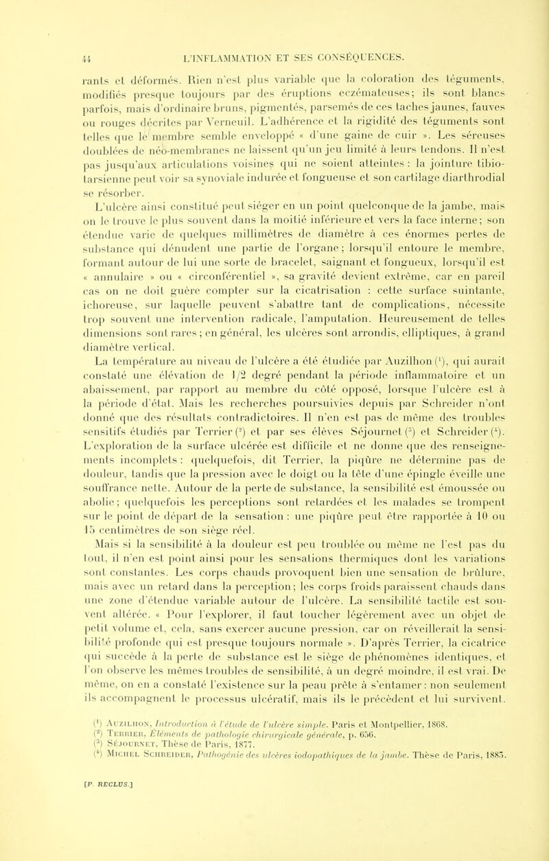 ranis el déformés. Rien nCsl plus variable que la coloration des téguments, modifiés presque toujours par des éruptions eczémateuses; ils sont blancs parfois, mais d'ordinaire bruns, pigmentés, parsemés de ces taches jaunes, fauves ou rouges décrites par Verneuil. L'adhérence et la rigidité des téguments sont telles que le membre semble enveloppé « d'une gaine de cuir ». Les séreuses doublées de néb-membranes ne laissent qu'un jeu limité à leurs tendons. Il n'est pas jusqu'aux articulations voisines qui ne soient atteintes : la jointure tibio- tarsienne peut voir sa synoviale indurée et fongueuse et son cartilage diarthrodial se résorber. L'ulcère ainsi constitué peut siéger en un point quelconque de la jambe, mais on le trouve le plus souvent dans la moitié inférieure et vers la face interne; son étendue varie de quelques millimètres de diamètre à ces énoi'mes pertes de substance qui dénudent une partie de l'organe ; lorsqu'il entoure le membre, formant autour de lui une sorte de bracelet, saignant et fongueux, lorsqu'il est « annulaire » ou « circonférentiel », sa gravité devient extrême, car en pareil cas on ne doit guère compter sur la cicatrisation : cette surface suintante, ichoreuse, sur laquelle joeuvent s'abattre tant de complications, nécessite trop souvent une intervention radicale, l'amputation. Heureusement de telles dimensions sont rares; en général, les ulcères sont arrondis, elliptiques, à grand diamètre vertical. La température au niveau de l'ulcère a été étudiée par Auzilhon('), qui aurait constaté une élévation de 1/2 degré pendant la période inflammatoire et un abaissement, par rapport au membre du côté opposé, lorsque l'ulcère est à la période d'état. Mais les recherches poursuivies depuis par Schreider n'ont donné que des résultats contradictoires. Il n'en est pas de même des troubles sensitifs étudiés par Terrier (-) et par ses élèves Séjournet (^) et Schreider (^). L'exploration de la surface ulcérée est difficile et ne donne que des renseigne- ments incomplets : quekpu^fois, dit Terrier, la piqûre ne détermine pas de douleur, tandis que la pression avec le doigt ou la tète d'une épingle éveille une souffrance nette. Autour de la perte de substance, la sensibilité est émoussée ou abolie ; quelquefois les perceptions .sont retardées et les malades se trompent sur le point de départ de la sensation : une piqûre peut être rapportée à 10 ou 15 centimètres de son siège réel. Mais si la sensibilité à la douleur est peu troublée ou même ne l'est pas du tout, il n'en est point ainsi pour les sensations thermiques dont les variations sont constantes. Les corps chauds provoquent bien une sensation de brûlure, mais avec un retard dans la perception; les corps froids paraissent chauds dans une zone d'étendue variable autour de l'ulcère. La sensibilité tactile est sou- vent altérée. « Pour l'explorer, il faut toucher légèrement avec un objet de petit volume et, cela, sans exercer aucune pression, car on réveillerait la sensi- bili'.é profonde qui est presque toujours normale ». D'après Terrier, la cicatrice cjui succède à la perte de substance est le siège de phénomènes identiques, et l'on observe les mêmes troubles de sensibilité, à un degré moindre, il est vrai. De même, on en a constaté l'existence sur la peau prête à s'entamer : non .seulement ils accompagnent le processus ulcératif, mais ils le précèdent et lui survivenl. (') AuziLiioN, /)Urodi(raon à l'étude de l'ulcère simple. Paris et Montpellier. 1808. (-) TiiRUiER, Éléments de pathologie chirurgicale générale, p. OoG. (^) Skjournet, Thèse de Paris, 1877. (*) MiciiiiL Schreider, Pathogénie des iilcèi^cs ioclopathiqucs de la jambe. Thèse de Paris, 188.3.