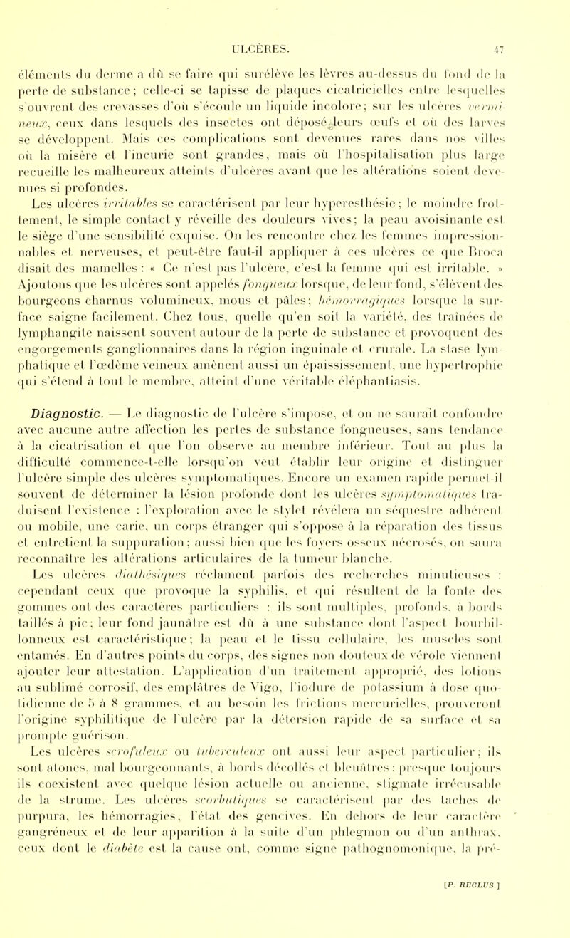 éléments du derme a dû se faire qui surélève les lèvres au-dessus du l'und de la perte de substance ; celle-ci se tapisse de plaques cicatricielles entre lesquelles s'ouvrent des crevasses d'où s'écoule un liquide incolore; sur les ulcères vci-mi- neux, ceux dans lesquels des insectes ont déposédeurs œufs et où des larves se développent. Mais ces complications sont devenues rares dans nos villes où la misère et l'incurie sont grandes, mais où l'hospitalisation plus large recueille les malheureux atteints d'ulcères avant que les altérations soient, deve- nues si profondes. Les ulcères irritahles se caractérisent par leur hyperesthésie ; le moindre frot- tement, le simple contact y réveille des douleurs vives; la peau avoisinautc est le siège d'une sensiinlité exquise. On les rencontre chez les femmes impression- nables et nerveuses, et peut-être faut-il appliquer à ces ulcères ce que Broca disait des mamelles : « Ce n'est pas l'ulcère, c'est la femme qui est irritable. » Ajoutons que les ulcères sont appelés /hni/iieu.r lorsque, de leur fond, s'élèvent des bourgeons charnus volumineux, mous et pâles; ln'morriKjiquaa lors([ue la sur- face saigne facilement. Chez tous, quelle qu'en soit la variété, des traînées de lymphangite naissent souv(miI autour de la perte de substance et provoquent des engorgements ganglionnaires dans la région inguinale et crurale. La stase lym- piiaii([ue et l'œdème veineux amènent aussi un épaississement, une hypertrophie (pii s'étend à lout le memljre, alleini d'un(^ véritable ('■léphantiasis. Diagnostic. — Le diagnostic de l'ulcère s'inq)ose. et ou ne saurai! coid'oiidre avec aucune autre atfection les pertes de substance fongueuses, sans tendance à la cicatrisation et que l'on observe au mem])re inférieui'. Tout au ])lus la difficulté commence-t-elle lorsqu'on veul établir leur origine et distinguer l ulcère simple des ulcères sym|itomati([ues. Encore un examen rapide permet-il souvent de déterminer la lésion profonde dont les ulcères xiiniploinatiijiien tra- duisent l'existence : l'exploration avec le stylet révélera un séquestre adhércMil ou mobile, une carie, un corps étranger qui s'oppose à la ré[)aration des tissus et entretient la suppuration; a\issi bien que les foyers osseux nécrosés, on saura reconnaître les altérations ariiculaires de la tumeur blanche. Les ulcères iJinlhc^iqur^ réclament parfois des reclu'rches minutieuses : cependant ceux que provoque la sy|)hilis, et (pii résultent de la fonte des gommes ont des caractères pariiculiers : ils sont multiples, |)rofon(ls. à boids (aillés à pic ; leur fond jaunâtre est dû à une substance don! l'aspect bourbil- lonneux est caractéris(i(pie ; la peau et le tissu cellulaire, les muscles son! entamés. En d'autres points <lu corps, des signes non douteux de vérole vieinicnl ajouter leur attestation. L'a|)plication d'un ti'ailemcnl approprié, des lotions au sulilimé corrosif, des enqilàtres de Vigo, l'iodurc de polassium à dose quo- lidiennede') à S grammes, et au l)esoin les IViclions inercurielles, |)roiivcidnt rorigin<> syphililiipie de l'idcère pai' l;i détersion l'apide de sa surface el sa lironq)te guérison. Les ulcères -srro/W/c;/./' ou InhiTcitli-ii.r ont aussi leur as|)cct particulier; ils sont atones, mal bourgeonnants, à bords décollés el bleuâtres: pi'csque toujours ils coexistent avec ([uelque lésion actuelle ou ancienne, sligmale irrécusable de la sirume. Les ulcères xrorhuLiijiii-^^ se cai'acli'i'isenl par des tai hes de l>urpura, les hémorragies, l'état des gencives. En dehors de leur caraclère gangréneux et do leur apparition à la suite d'un phlegmon ou d'un anihrax. ceux donl le ilinbi'lr est la cause ont, comme signe |ialhognoinoni(pie, la