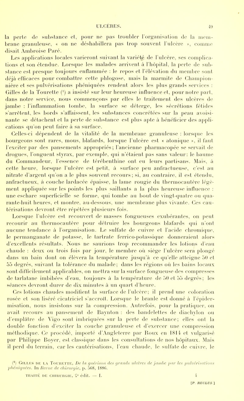 la perle de suhslance et, pour ne pas Irouljler rori^anisalicjii de la mem- brane granuleuse, « on ne déshabillera pas trop souvent l'ulcère », comnui disait Amljroise Paré. Les appliealions locales varieront suivant la variél^ de Tulcèrc, ses complica- tions el son étendue. Lorsque les malades arrivent à l'hôpital, la perte de sub- stance est presque toujours enllammée : le repos et l'élévation du membre sont tléjà efficaces pour combattre cette phlogose, mais la marmite de Cliampion- nière et ses pulvérisations phéniquées rendent alors les plus grands services : Gilles de la Tourette (') a insisté sur leur heureuse influence et, pour notre part, dans notre service, nous commençons par elles le traitement des ulcères de jambe : l'inflammation tombe, la surface se délerge, les sécrétions fétides s'arrêtent, les bords s'affaissent, les substances concrétées sur la peau avoisi- nante se détachent et la perte de substance es! plus a[)te à l)énéticier des appli- cations qu'on peut faire à sa surface. Celles-ci dépendent de la vitalité de la membrane granuleuse : lors(pic les bovH'geons sont rares, mous, blafards, lorsque l'ulcère est « atonique », il faut l'exciter par des pansements appropriés; l'ancienne pharmacopée se servait de <lrogues, l'ongiu'nt styrax, par exemple, qui n'étaient pas sans valeur: le baume du Commandeur, l'essence de térébenthine ont eu leurs partisans. Mais, à cette lieure, lors([ue l'ulcère est petit, à surface peu antVactueuse, c'est au nitrate d'argent ([u'on a le j)lus souvent recours; si, au contraire, il est étendu, anfractueux, à couche lardacée épaisse, la lame rougie du thermocautère légè- ment appliquée sur les points les plus saillants a la plus heureuse intluence : une escharc superlicielle se forme, (pii tombe au bout de vingt-quatre ou qua- rante-huit heures, el montre, au-dessous, une meniltrane plus vivante. Ces cau- térisations devront être répétées plusieurs fois. Lorsque l'ulcère est recouvert de masses fongueuses exubérantes, on peut recourir au thermocautère pour détruire les bourgeons blafards (pii n'ont aucune tendance à l'organisation. Le sulfate de cuivre et l'acide chromique, le pei'manganatc de potasse, le lartrate ferrico-potassique donneraient alors d'excellents résultats. Nous ne saurions trop recommander les lotions d'eau chaude : deux ou trois fois par jour, le membre où siège l'ulcère sera plongé dans un bain dont on élèvera la température jusqu'à ce qu'elle atteigne 50 et oa degrés, suivant la tolérance du malade; dans les régions où les bains locaux sont difficilement applicables, on mettra sur la surface fongueuse des compresses dtMarlatane imbil)ées d'eau, toujours à la température de '»0 et 55 degrés ; les séances devront durer de dix nnnutes à un quart d'heure. Ces lotions chaudes modifient la surface de l'ulcère; il prend une coloration rosée et son liséré cicatriciel s'accroît. Lorsque le branle est donné à l'épider- misation, nous insistons sur la compression. Autrefois, pour la praticpici, on axait recours au iiansement de Baynton : des bandelettes de diaclnlon ou d'emplâtre de Vigo sont imbriquées sur la perte de substance; elles ont la double fonction d'exciter la couche granuleuse et d'exercer une compression méthodique. Ce procédé, importé d'Angleterre par Roux en 1814 et vulgarisé par Philippe Boyer, est classique dans les consultations de nos hôpitaux. Mais il perd du terrain, car les cautérisations, l'eau chaude, le sulfate de cuivi'e, le (') Gilles de lx Tourette, De la guérison dcx lyro/îi/.* ulrères de jumbe par lex /nilvériKutions ■phéniquées. In Revue de chirurgie, p. .i08, 1880. THAiTii DE c.uuiuiîGu:, '2 éilil. — I. i