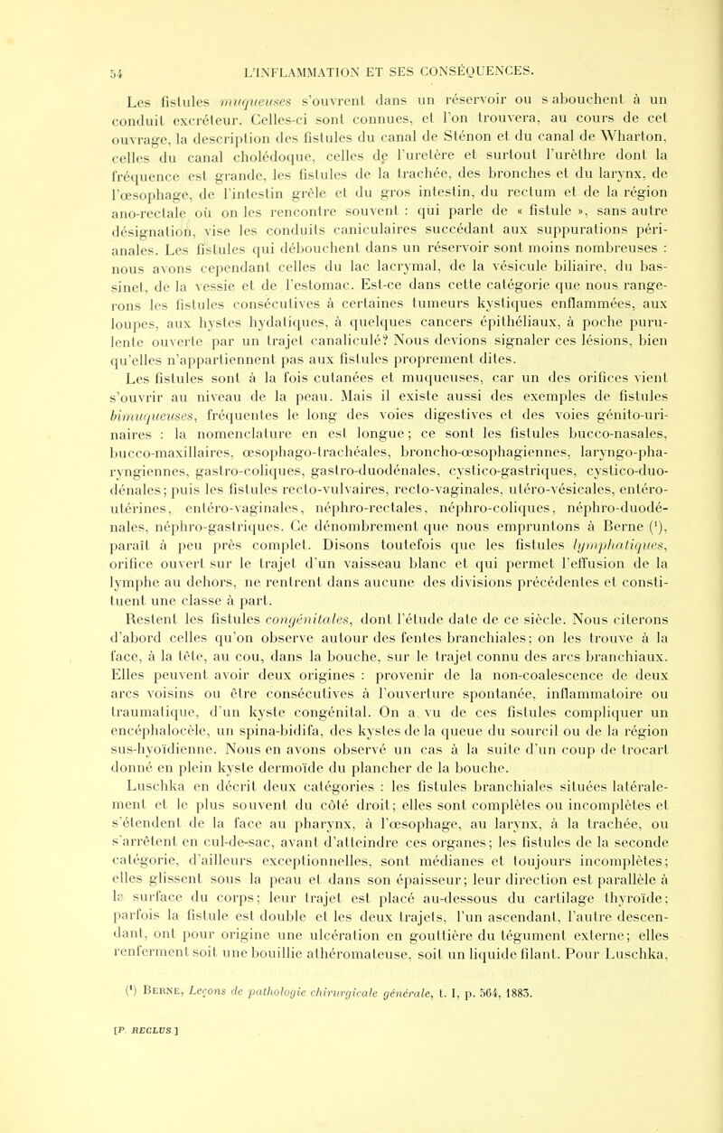 Les fistules mvqiiemes s'ouvrent dans un réservoir ou s abouchent à un conduit excréteur. Celles-ci sont connues, et Ton trouvera, au cours de cet ouvrage, la description des fistules du canal de Sténon et du canal de Wharton, celles du canal cholédoque, celles de l'uretère et surtout l'urèthre dont la fréquence est grande, les fistules de la trachée, des bronches et du larynx, de l'œsophage, de l'intestin grêle et du gros intestin, du rectum et de la région ano-rectale où on les rencontre souvent : qui parle de « fistule », sans autre désignation, vise les conduits caniculaires succédant aux suppurations péri- anales. Les fistules qui débouchent dans un réservoir sont moins nombreuses : nous avons cependant celles du lac lacrymal, de la vésicule biliaire, du bas- sinet, de la vessie et de l'estomac. Est-ce dans cette catégorie que nous range- rons les fistules consécutives à certaines tumeurs kystiques enflammées, aux loupes, aux hystes hydaliques, à quelc[ues cancers épithéliaux, à poche puru- lenle ouverte par un trajet canaliculé? Nous devions signaler ces lésions, bien qu'elles n'appartiennent pas aux fistules proprement dites. Les fistules sont à la fois cutanées et muqueuses, car un des orifices vient s'ouvrir au niveau de la peau. Mais il existe aussi des exemples de fistules bimuqueiises, fréquentes le long des voies digestives et des voies génito-uri- naires : la nomenclature en est longue ; ce sont les fistules bucco-nasales, bucco-maxillaires, œsophago-trachéales, broncho-œsophagiennes, laryngo-pha- ryngiennes, gastro-coliques, gastro-duodénales, cystico-gastriques, cystico-duo- dénales; puis les fistules recto-vulvaires, recto-vaginales, utéro-vésicales, entéro- utérines, enléro-vaginales, néphro-rectales, néphro-coliques, néphro-duodé- nales, néphro-gastriques. Ce dénombrement que nous empruntons à Berne ('), paraît à peu près complet. Disons toutefois que les fistules lymphatiques, orifice ouvert sur le trajet d'un vaisseau blanc et qui permet l'effusion de la lymphe au dehors, ne rentrent dans aucune des divisions précédentes et consti- tuent une classe à part. Restent les fistules congénitales, dont l'étude date de ce siècle. Nous citerons d'abord celles qu'on observe autour des fentes branchiales; on les trouve à la face, à la tète, au cou, dans la bouche, sur le trajet connu des arcs branchiaux. Elles peuvent avoir deux origines : provenir de la non-coalescence de deux arcs voisins ou être consécutives à l'ouverture spontanée, inflammatoire ou traumatique, d'un kyste congénital. On a vu de ces fistules compliquer un encéphalocèle, un spina-bidifa, des kystes de la queue du sourcil ou de la région sus-hyoïdienne. Nous en avons observé un cas à la suite d'un coup de trocarl donné en plein kyste dermoïde du plancher de la bouche. Luschka en décrit deux catégories : les fistules branchiales situées latérale- ment et le plus souvent du côté droit; elles sont complètes ou incomplètes et s'étendent de la face au pharynx, à l'œsophage, au larynx, à la trachée, ou s'arrêtent en cul-de-sac, avant d'atteindre ces organes; les fistules de la seconde catégorie, d'ailleurs exceptionnelles, sont médianes et toujours incomplètes; elles glissent sous la peau et dans son épaisseur; leur direction est parallèle à h surface du corps; leur trajet est placé au-dessous du cartilage thyroïde; parfois la fistule est double et les deux trajets, l'un ascendant, l'autre descen- dant, ont pour origine une ulcération en gouttière du tégument externe; elles renferment soit une bouillie athéromateuse, soit un liquide filant. Pour Luschka, (') Berne, Leçons de pathologie chirurgicale générale, t. I, p. 564, 1883.