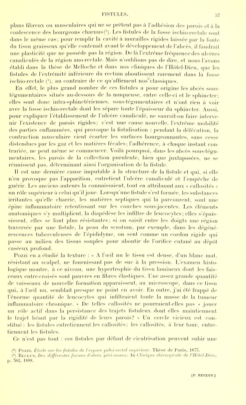 plans fibreux ou musculaires qui ne se prêtent pas à l'adhésion des parois et à la coalescence des bourgeons charnus('). Les fistules de la fosse ischio-i-eetalc sont dans le même cas; pour remplir la cavité à murailles rigides laissée par la l'onlo du (issu graisseux qu'elle contenait avant le développement de l'abcès, il i'audrait une plasticité que ne possède pas la région. De là rextrème fréquence des ulcères canaliculés de la région ano-rectale. Mais n'ouldions pas de dire, et nous l'avons élalili dans la thèse de Melloche et dans nos clinicpies de l'Hôtel-Dieu, que les fistules de l'extrémité inférieure du rectum aboutissent rarement dans la fosse ischio-rectale (-), au contraire de ce qu'affirment nos'^classiques. Kn effet, le plus grand nondjre de ces fistules a pour origine les abcès sous- tégumenlaires situés au-dessous de la muqueuse, entre celle-ci et le sphincter; elles sont donc inlra-sphinctériennes, sous-légumentaires et n'ont rien à voir avec la fosse ischio-rectale tlont les sépare toute l'épaisseur du sphincler. Aussi, pour expliquer l'élaldissement de l'ulcère canaliculé, ne saurail-on faiie iiilcrvc- nir l'existence de parois rigides; c'est une cause nouvelle, l'cxlrèinc uiobililé des parties enflammées, (pii provoque la fistulisation : pendant la défécalion, la contraction musculaire vient écartei' les surfaces bourgeonnantes, sans cesse distendues par les gaz et les matières fécales; l'adhérence, à chaciuc instant con- trariée, ne peut même se commencer. Voilà pourquoi, dans les abcès sous-tégu- mentaires, les parois de la collection purulente, bien que juxtaposées, ne se rénnisscnl pas, déterminant ainsi l'organisation de la fistule. Il est une dernière cause imputable à la structure de la fistule et qui, si elle n'en provoque pas l'apparition, entretient l'ulcère canaliculé et l'empêche de guéi'ir. Les anciens auteurs la connaissaient, tout en attribuant aux « callosités » un rôle supérieur à celui qu'il joue. Lorsqu'une fistule s'est formée, les substances irritantes qu'elle charrie, les matières septiques qui la parcourent, sont une épine inflammatoire retentissant sur les couclies sous-jacenles. Les éléments anatomi(pies s'y mulliplient, la diapédèse les infiltre de leucocytes; elles s'épais- sissent, elles se font plus résistantes; si on saisit entre les doigts une région traversée par une fistule, la peau du scrotum, par exemple, dans les dégéné- rescences tuberculeuses de l'épididyme. on sent comme un cordon rigide qui passe au milieu des tissus souples pour aboutir de l'oritice cutané au dépôt caséeux profond. Pozzi en a étudié la texture : « A V(v\\ nu le tissu est dense, d'un blanc, mal, résisljint au scjilpcl, ne fournissant pas de suc à la jiression. L'examen histo- logique montre, à ce niveau, une hypertrophie du tissu laniineux dont les fais- ceaux entre-croisés sont pauvres en fibres élastiques. Une assez grande quantité de vaisseaux de nouvelle l'oiinalion a|)paraissent. au microscope, dans ce tissu ([ui, à l'œil nu, semblait [)rcsque ne point en avoir. En outre, j'ai été iVappé de l'énorme quantité de leucocytes qui infiltraient toute la masse de la tumeur iidlannnaloire clii-(Uii(pie. » l>e telles callosités ne pouri'aienl-elles j)as « jouer un rôle actif dans la persistance des trajets listuleux dont elles maintiennent le trajet béant par la l'igidité' de leurs |iai-ois? » lin cercle vicieux est con- stitue'-: les fistules cntretiennenl les callosités; les callosités, à leur tour, entre- tiennent les fistules. Ce n'est pas tout : ces tisiules j)ar délaul de cicatrisation peuvent suljir une (') Pozzi, Étintc sur Irs /islnlt's de rrsjKice pclvi-fcrlul xiijirrieiir. Tlièso de Paris, 1875. (-) Reclus, Des dijfcrciilca funnrs (l'alircf: pcri-antni.r. In < liinijui' chirurijirdle de F1 Idlel-Dieii, p. -m, 1888.