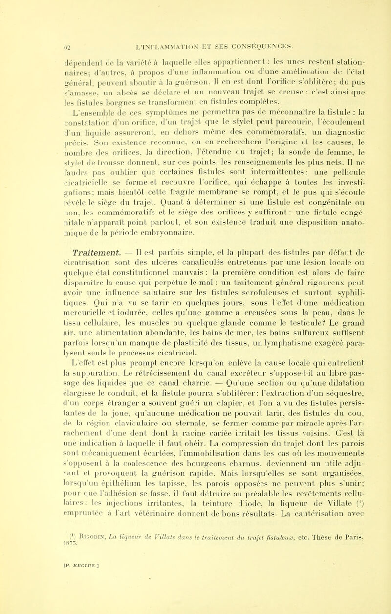 (Jépondcnl de la variclé à laquelle elles appartiennent : les unes restent station- naires; d'autres, à propos dune inflammation ou d'une amélioration de l'état général, peuvent aboutir à la guérison. Il en est dont l'orifice s'oblitère; du pus s'amasse, un abcès se déclare et un nouveau trajet se creuse : c'est ainsi que les fistules borgnes se transforment en fistules complètes. L'ensemble de ces symptômes ne permettra pas de méconnaître la fistule : la constatation d'un orifice, d'un trajet que le stylet peut parcourir, l'écoulement d'un liquide assureront, en dehors même des commémoratifs, un diagnostic précis. Son existence reconnue, on en recherchera l'origine et les causes, le nombre des orifices, la direction, l'étendue du trajet; la sonde de femme, le stylet de trousse donnent, sur ces points, les renseignements les plus nets. Il ne faudra pas oublier que certaines fistules sont intermittentes : une pellicule cicatricielle se forme et recouvre l'orifice, qui échappe à toutes les investi- gations; mais bientôt cette fragile membrane se rompt, et le pus qui s'écoule révèle le siège du trajet. Quant à déterminer si une fistule est congénitale ou non, les commémoratifs et le siège des orifices y suffiront : une fistule congé- nitale n'apparaît point partout, et son existence traduit une disposition anato- mique de la période embryonnaire. Traitement. — Il est parfois simple, et la plupart des fistules par défaut de cicatrisation sont des ulcères canaliculés entretenus par une lésion locale ou quelque état constitutionnel mauvais : la première condition est alors de faire disparaître la cause qui perpétue le mal : un traitement général rigoureux peut avoir une influence salutaire sur les fistules scrofuleuses et surtout syphili- tiques. Qui n'a vu se tarir en quelques jours, sous l'effet d'une médication mercurielle et iodurée, celles qu'une gomme a creusées sous la peau, dans le tissu cellulaire, les muscles ou quelque glande comme le testicule? Le grand air, une alimentation abondante, les bains de mer, les bains sulfureux suffisent parfois lorsqu'un manque de plasticité des tissus, un lymphatisme exagéré para- lysent seuls le processus cicatriciel. L'effet est plus prompt encore lorsqu'on enlève la cause locale qui entretient la suppuration. Le rétrécissement du canal excréteur s'oppose-t-il au libre pas- sage des liquides que ce canal charrie. — Qu'une section ou qu'une dilatation élargisse le conduit, et la fistule pourra s'oblitérer : l'extraction d'un séquestre, d'un corps étranger a souvent guéri un clapier, et l'on a vu des fistules persis- tantes de la joue, qu'aucune médication ne pouvait tarir, des fistules du cou, de la région claviculaire ou sternale, se fermer comme par miracle après l'ai'- rachement d'une dent dont la racine cariée irritait les tissus voisins. C'est là une indication à laquelle il faut obéir. La compression du trajet dont les parois sont mécaniquement écartées, l'immobilisation dans les cas où les mouvements s'opposent à la coalescence des bourgeons charnus, deviennent un utile adju- vant et provoquent la guérison rapide. Mais lorsqu'elles se sont organisées, lorsqu'un épithélium les tapisse, les parois opposées ne peuvent plus s'unir; pour que l'adhésion se fasse, il faut détruire au préalable les revêtements cellu- laires : les injections irritantes, la teinture d'iode, la liqueur de Villate (') empruntée à l'art vétérinaire donnent de bons résultats. La cautérisation avec (') RiGODiN, La liqueur de Villate dans le traitement du trajet fistuleux, etc. Tlièse de Paris, 1875.