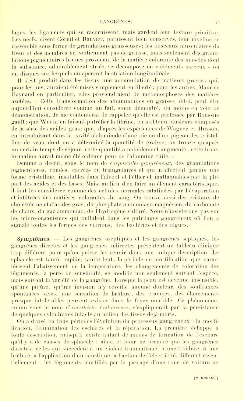 lages, les ligamcnls qui se racornissent, mais gardent leur lexluie primitive. Les nerfs, disent Cornil et Ranvier, paraissent bien conservés, leur myéline se rassemble sous forme de granulations graisseuses; les faisceaux musculaires du tissu et des membres ne contiennent pas de graisse, mais seulement des granu- lations pigmentaires brunes provenant de la matière colorante des muscles (huit la substance, admirablement striée, se décompose en « éléments sarceux » ou en disques sur lesipuds on aperçoit la strialion longitudiuale. Il s'est produit diuis les tissus une aecuuiulalion de nialières grasses (pii, pour les uns, auraient été mises simplement en libei'té; pour les autres, Maui'ice Raynaud en particulier, elles proviendraient de métamorphoses des matières azotées. « Cette transformation des albuminoïdes en graisse, dit il, peut èlic aujourd'hui considérée comme un fait, sinon démontré, du moins en voie de démonsti-alion. Je me contenterai de rappeler (pi'elle est professée par lîoussin- gault; (pie Wurtz, en faisant putrélier la lil)rine, en a oblenu plusieurs composés de la séi'ie des acides gras; que, d'après les expériences de \\'agner et Ilusson, en introduisani dans la cavité abdominale d'une oie ou d'un pigeon des cristal- lins de \('au doid ou a déterminé la (punitité de graisse, on trou\e (ju'a])rès un certain lenq)s de séjour, cette (puuitité a notablement augmenté; celle trans- formation aurait même été obtenue pour de l'alljumine cuite. » Dcmme a décrit, sous le nom de roi'jtusnilcs f/a)u/iv)iL'ux, des granulations pigmentaires, rondes, carrées ou triangulaires et qui n'affectent jamais une forme cristalline, insolubles dans l'alcool et l'éther et inattacpiables par la plu,- part des acides et des bases. ^lais, au lieu d'en faire un élément caractéristique, il faut les considérer comme des cellules normales ratatinées par l'évaporation et infiltrées des matières colorantes du sang. On trouve aussi des cristaux de cholestérine et d'acides gras, du phosphate ammoniaco-magnésien, du carbonale de chaux, du gaz ammoniac, d(> l'hydrogène sulfuré. Nous n'insisterons pas stii- les micro-organismes (|ui pulluleul dans les pulrilages gangréneux où l'on a signalé toutes h^s formes des \ibri(uis, des bactéries et des algues. Symptômes. — Les gangrènes aseplitpies et les gangiènes sepli([ues, les gangrènes directes et les gangrènes indirectes présentent un tableau clinique troj) dill'éreni |)Our qu'on puisse les réunir dans une uni(pie desci'iption. Le sphacèle esl l;inl(il rapide, lanli'il leni ; la p(''riode de moriilicalion (pie carac- térisent l'abaissement de la température, les changements de coloration des téguments, la perte de sensibilité, se modifie non seulement suivant l'espèce, nuds suivant la variété de la gangrène. Lorscpu^ la [leau est devenue insensible, qu'une jtiqùre, qu'une incision n'y réveille aucune douleur, des souffrances spontanées vives, une sensation de brûlure, d(>s crampes, des élancements pres(pic intolérables peuvent exister dans le foyer moiljide. Ce pliénomène, connu sous le nom (Vu/wsI/h'^h'c iloiiloif rcu^c, s'expliquerait par la persistance de (pielipics c\liii<h-axes intacts au milieu des tissus déjà morts. On a di\i'-(' eu trois |iériodes révolution du processus gangréneux : la moi'ti- flcalion. rcliuiinali(Mi des eschares et la rép.-u'ation. La première é(diappe à toute (lescri|ilion. piiiscpTil existe aulaul de modes de formalion de l'eschai'e qu'il y a de c;iu-es de sphacèle : ;n'nsi. cl jiour ne prendi'e (|ue les gangrènes directes, celles ipii succèdeni .'i un \iolenl Iraumalisme, à une froidure, à une brûlure, à l'applicalion d'un causiique. à l'aclion de r(''lecll'icilé, dilVèrent essen- liellemenl : li's té^i^umenls niorlifi(''s |i;u' le passage d'une roue de A'oilure ne