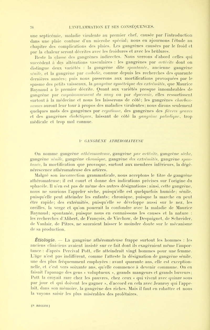 une sepliccmic, maladie virulente au premier chef, causée par l'introduction dans une plaie contuse d'un microbe spécial; nous en ajournons l'étude au chapitre des complications des plaies. Les gangrènes causées par le froid et par la chaleur seront décrites avec les froidures et avec les brûlures. Reste la classe des gangrènes indirectes. Nous verrons d'abord celles qui succèdent à des altérations vasculaires : les gangrènes par artérite dont on distingue deux variétés : la gangrène dite spontanée, ancienne gangrène s&nile, et la gangrène par embolie, connue depuis les recherches des quarante dernières années; puis nous passerons aux mortifications provoquées par le spasme des petits vaisseaux, la gangrène symétrique des extrémités, que ^Maurice Raynaud a le premier décrite. Quant aux variétés presque innombrables de gangrène par empoisonnement du sang ou par dyscrasie, elles ressortissent surtout à la médecine et nous les laisserons de côté; les gangrènes charbon- neuses auront leur tour à propos des maladies virulentes; nous dirons seulemerJ quelques mots des gangrènes par ergotisme, des gangrènes des fièvres graves et des gangrènes diabétiques, laissant de côté la gangrène paludiqiie, trop médicale et trop mal connue. 1» GANGRÈNE ATHÉROMATEUSE Ou nomme gangrène alhéromateiise, gangrène par artérite, gangrène sèche, gangrène sénile, gangrène clironiqtie, gangrène des extrémités, gangrène spon- tanée, la mortification que provoque, surtout aux membres inférieurs, la dégé- nérescence athéromateusc des artères. Malgré son incorrection grammaticale, nous acceptons le titre de gangrène athéromateusc; il est court et donne des indications précises sur l'origine du sphacèle. Il n'en est pas de même des autres désignations : ainsi, cette gangrène, nous ne saurions l'appeler sèche, puisqu'elle est quelquefois humide; sénile, puisqu'elle peut atteindre les enfants; chronique, puisque la marche en peut être rapide; des extrémités, puisqu'elle se développe aussi sur le nez, les oreilles, la verge et qu'on pourrait la confondre avec la maladie de Maurice Raynaud ; spontanée, puisque nous en connaissons les causes et la nature : les recherches d'Alibert, de François, de Virchow, de Despaignet, de Schreider, de Vanlair, de Pitres, ne sauraient laisser le moindre doute sur le mécanisme de sa production. Étiologie. — La gangrène athéromateusc frappe surtout les hommes : les anciens cliniciens avaient insisté sur ce fait dont ils exagéraient même l'impor- tance : d'après Percival Pott, elle atteindrait vingt hommes pour une femme. L'âge n'est pas indifférent, comme l'atteste la désignation de gangrène sénile, une des plus fréquemment employées : avant quarante ans, elle est exception- nelle, et c'est vers soixante ans, qu'elle commence à devenir commune. On en faisait l'apanage des gens « voluptueux », grands mangeurs et grands buveurs: Pott la croyait rare chez les pauvres, chez ceux « qui vivent avec quinze sous par jour et qui doivent les gagner », d'accord en cela avec Jeanroy qui l'appe- lait, dans son mémoire, la gangrène des riches. Mais il faut en rabattre et nous la voyons saisir les plus misérables des prolétaires.