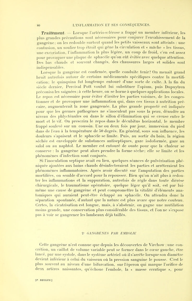 Traitèment. — Lorsque l'artério-sclérose a frappé un membre inférieur, les plus grandes précautions sont nécessaires pour conjurer Tenvahissement de la gangrène; on les redouble surtout quand les petits vaisseaux sont atteints : une contusion, un soulier trop étroit qui gêne la circulation et « mâche » les tissus, une excoriation, l'inflammation la plus légère, un coup de froid, c'en est assez pour provoquer une plaque de sphacèle qu'on eût évitée avec quelque attention. Des bas chauds et souvent changés, des chaussures larges et solides sont indispensables. Lorsque la gangrène est confirmée, quelle conduite tenir? On menait grand bruit autrefois autour de certains médicaments spécifiques contre la mortifi- cation; le quinquina fut longtemps entouré d'une sorte de culte. A la fin du siècle dernier, Percival Pott voulut lui substituer l'opium, puis Dupuytren préconisa les saignées : à cette heure, on se borne à quelques applications locales. Le repos est nécessaire pour éviter d'irriter les parties voisines, de les conges- tionner et de provoquer une inflammation qui, dans ces tissus à nutrition pré- caire, augmenterait la zone gangrenée. La plus grande propreté est indiquée pour que les germes pathogènes ne s'inoculent pas sous la peau, dénudée au niveau des phlycténules ou dans le sillon d'élimination qui se creuse entre le mort et le vif. On prescrira le repos dans le décubitus horizontal, le membre frappé soulevé sur un coussin. Une ou deux fois par jour, immersion du pied dans de l'eau à la température de 50 degrés. En général, sous son influence, les douleurs s'apaisent et le sphacèle se limite. Puis, au sortir du bain, la région séchée est enveloppée de substances antiseptiques, gaze iodoformée, gaze au salol ou au naphtol. Le membre est entouré de ouate pour que la chaleur se conserve : la gangrène peut alors prendre la forme sèche ; elle se limite et les phénomènes d'infection sont conjurés. Si l'inoculation septique avait eu lieu, quelques séances de pulvérisation phé- niquée ajoutées aux bains chauds désinfecteraient les parties et arrêteraient les phénomènes inflammatoires. Après avoir discuté sur l'amputation des parties mortifiées, on semble d'accord pour la repousser. Bien qu'on n'ait plus à redou- ter les inflammations et la suppuration, autrefois de règle dans toute diérèse chirurgicale, le traumatisme opératoire, quelque léger qu'il soit, est par lui- même une cause de gangrène et peut compromettre la vitalité d'éléments ana- tomiques qui auraient peut-être échappé au sphacèle. On attendra donc la séparation spontanée, d'autant que la nature est plus avare que notre couteau. Certes, la cicatrisation est longue, mais, à s'abstenir, on gagne une mutilation moins grande, une conservation plus considérable des tissus, et l'on ne s'expose pas à voir se gangrener les lambeaux déjà taillés. 2» GANGRÈNES PAR EMBOLIE Cette gangrène n'est connue que depuis les découvertes de Virchow : une con- crétion, un caillot de volume variable peut se former dans le cœur gauche, être lancé, par une systole, dans le système artériel où il s'arrête lorsque son diamètre devient inférieur à celui du vaisseau où la pression sanguine le pousse. C'est le plus souvent au niveau d'une bifurcation, sur l'éperon qui marque l'orifice de deux artères naissantes, qu'échoue l'embole, la « masse erratique », pour