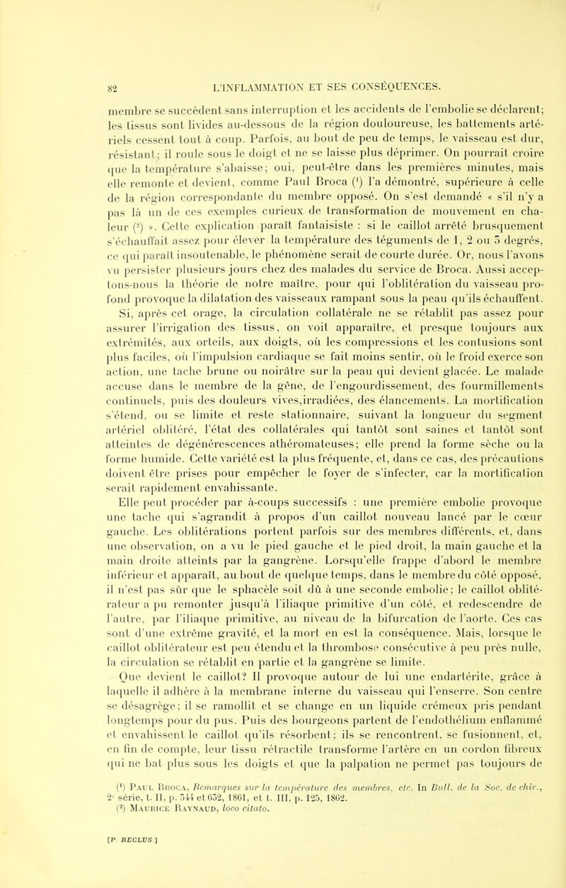 membre se succèdent sans interruption et les accidents de Fenibolie se déclarent; les tissus sont livides au-dessous de la région douloureuse, les battements arté- riels cessent tout à coup. Parfois, au bout de peu de temps, le vaisseau est dur, résistant,; il roule sous le doigt et ne se laisse plus déprimer. On pourrait croire que la température s'abaisse; oui, peut-être dans les premières minutes, mais elle remonte et devient, comme Paul Broca (') l'a démontré, supérieure à celle de la région correspondante du membre opposé. On s'est demandé « s'il n'y a pas là un de ces exemples curieux de transformation de mouvement en cha- leur (^) ». Cette explication paraît fantaisiste : si le caillot arrêté brusquement s'échauffait assez pour élever la température des téguments de 1, 2 ou 5 degrés, ce qui paraît insoutenable, le phénomène serait de courte durée. Or, nous l'avons vu persister plusieurs jours chez des malades du service de Broca. Aussi accep- tons-nous la théorie de notre maître, pour qui l'oblitération du vaisseau pro- fond provoque la dilatation des vaisseaux rampant sous la peau qu'ils échauffent. Si, après cet orage, la circulation collatérale ne se rétablit pas assez pour assurer l'irrigation des tissus, on voit apparaître, et presque toujours aux extrémités, aux orteils, aux doigts, où les compressions et les contusions sont plus faciles, où l'impulsion cardiaque se fait moins sentir, où le froid exerce son action, une tache brune ou noirâtre sur la peau qui devient glacée. Le malade accuse dans le membre de la gêne, de l'engourdissement, des fourmillements continuels, puis des douleurs vives,irradiées, des élancements. La mortification s'étend, ou se limite et reste stationnaire, suivant la longueur du segment artériel oblitéré, l'état des collatérales qui tantôt sont saines et tantôt sont atteintes de dégénérescences athéromateuses; elle prend la forme sèche ou la forme humide. Cette variété est la plus fréquente, et, dans ce cas, des précautions doivent être prises pour empêcher le foyer de s'infecter, car la mortification serait rapidement envahissante. Elle peut procéder par à-coups successifs : une première embolie provoque une tache qui s'agrandit à propos d'un caillot nouveau lancé par le cœur gauche. Les oblitérations portent parfois sur des membres différents, et, dans une observation, on a vu le pied gauche et le pied droit, la main gauche et la main droite atteints par la gangrène. Lorsqu'elle frappe d'abord le membre inférieur et apparaît, au bout de quelque temps, dans le membre du côté opposé, il n'est pas sûr que le sphacèle soit dû à une seconde embolie ; le caillot oblité- rateur a pu remonter jusqu'à l'iliaque primitive d'un côté, et redescendre de l'autre, par l'iliaque primitive, au niveau de la bifurcation de l'aorte. Ces cas sont d'une extrême gravité, et la mort en est la conséquence. Mais, lorsque le caillot oblitérateur est peu étendu et la thrombose consécutive à peu près nulle, la circulation se rétablit en partie et la gangrène se limite. Que devient le caillot? Il provoque autour de lui une endartérite, grâce à laquelle il adhère à la membrane interne du vaisseau qui l'enserre. Son centre se désagrège ; il se ramollit et se change en un liquide crémeux pris pendant longtemps pour du pus. Puis des bourgeons partent de l'endothélium enflammé et envahissent le caillot qu'ils résorbent; ils se rencontrent, se fusionnent, et, en fin de compte, leur tissu rétractile transforme l'artère en un cordon fibreux qui ne bat plus sous les doigts et que la palpation ne permet pas toujours de (') P.\UL Broca, Remarques sur la température des membres, etc. In Bull, de la Soc. de chir., I- série, t. II, p. 5H et 052, 1861, et t. III, p. 125, 1802. (-) Maurice Raynaud, loco citato.