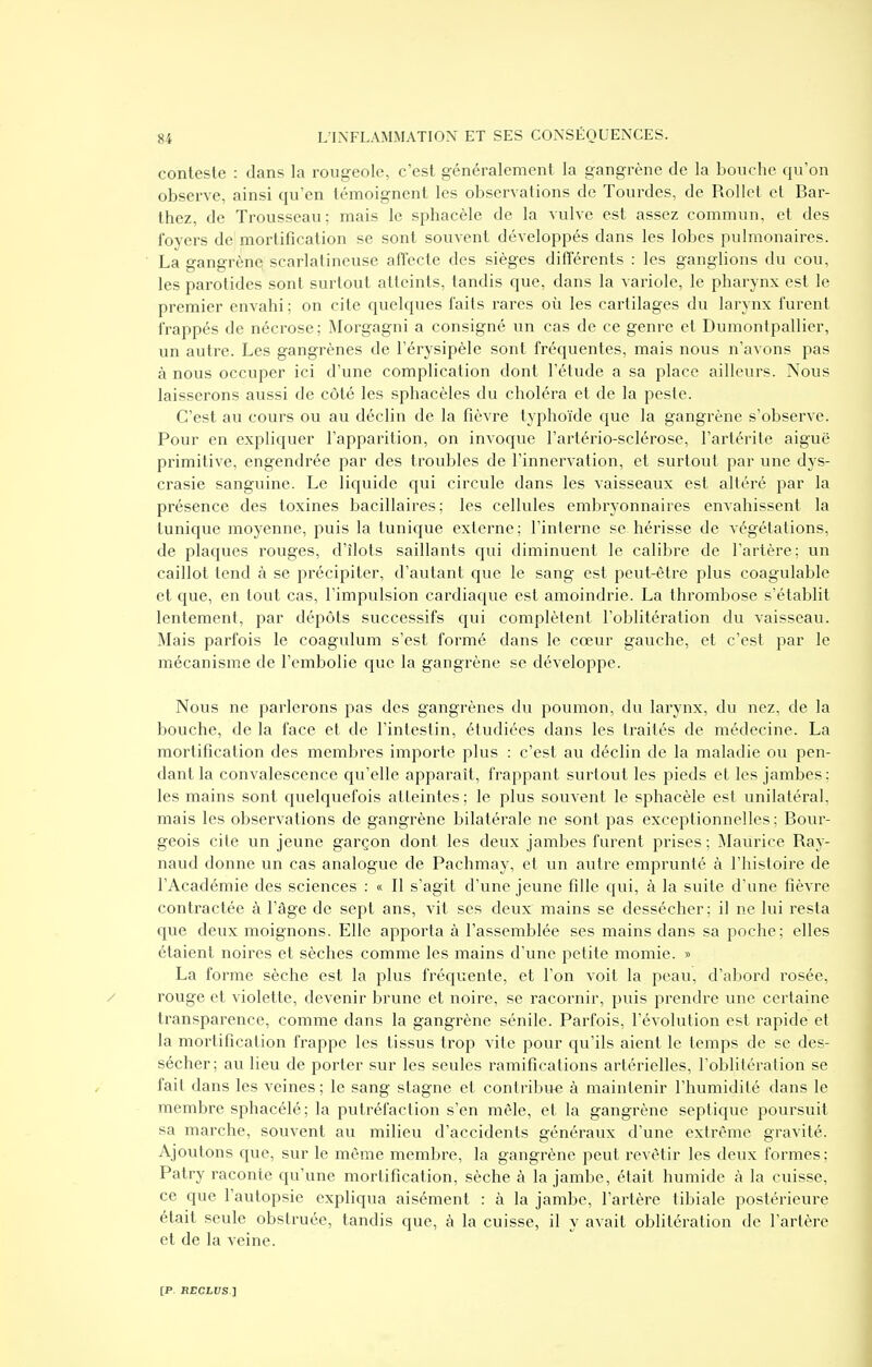 conteste : dans la rougeole, c'est généralement la gangrène de la bouche qu'on observe, ainsi qu'en témoignent les observations de Tourdes, de Rollet et Bar- thez, de Trousseau; mais le sphacèle de la vulve est assez commun, et des foyers de mortification se sont souvent développés dans les lobes pulmonaires. La gangrènei scarlalineuse affecte des sièges différents : les ganglions du cou, les parotides sont surtout atteints, tandis que, dans la variole, le pharynx est le premier envahi ; on cite quelques laits rares où les cartilages du larynx furent frappés de nécrose; Morgagni a consigné un cas de ce genre et Dumontpallier, un autre. Les gangrènes de l'érysipèle sont fréquentes, mais nous n'avons pas à nous occuper ici d'une complication dont l'étude a sa place ailleurs. Nous laisserons aussi de côté les sphacèles du choléra et de la peste. C'est au cours ou au déclin de la fièvre typhoïde que la gangrène s'observe. Pour en expliquer l'apparition, on invoque l'artério-sclérose, l'artérite aiguë primitive, engendrée par des troubles de l'innervation, et surtout par une dys- crasie sanguine. Le liquide qui circule dans les vaisseaux est altéré par la présence des toxines bacillaires; les cellules embryonnaires envahissent la tunique moyenne, puis la tunique externe; l'interne se hérisse de végétations, de plaques rouges, d'îlots saillants qui diminuent le calibre de l'artère; un caillot tend à se précipiter, d'autant que le sang est peut-être plus coagulable et que, en tout cas, l'impulsion cardiaque est amoindrie. La thrombose s'établit lentement, par dépôts successifs qui complètent l'oblitération du vaisseau. Mais parfois le coagulum s'est formé dans le cœur gauche, et c'est par le mécanisme de l'embolie que la gangrène se développe. Nous ne parlerons pas des gangrènes du poumon, du larynx, du nez, de la bouche, de la face et de l'intestin, étudiées dans les traités de médecine. La mortification des membres importe plus : c'est au déclin de la maladie ou pen- dant la convalescence qu'elle apparaît, frappant surtout les pieds et les jambes; les mains sont quelquefois atteintes; le plus souvent le sphacèle est unilatéral, mais les observations de gangrène bilatérale ne sont pas exceptionnelles; Bour- geois cite un jeune garçon dont les deux jambes furent prises ; Maurice Ray- naud donne un cas analogue de Pachmay, et un autre emprunté à l'histoire de l'Académie des sciences : « Il s'agit d'une jeune fille qui, à la suite d'une fièvre contractée à l'âge de sept ans, vit ses deux mains se dessécher; il ne lui resta que deux moignons. Elle apporta à l'assemblée ses mains dans sa poche; elles étaient noires et sèches comme les mains d'une petite momie. » La forme sèche est la plus fréquente, et l'on voit la peau, d'abord rosée, / rouge et violette, devenir brune et noire, se racornir, puis prendre une certaine transparence, comme dans la gangrène sénile. Parfois, l'évolution est rapide et la mortification frappe les tissus trop vite pour qu'ils aient le temps de se des- sécher; au lieu de porter sur les seules ramifications artérielles, l'oblitération se fait dans les veines ; le sang stagne et contribue à maintenir l'humidité dans le membre sphacélé; la putréfaction s'en mêle, et la gangrène septique poursuit sa marche, souvent au milieu d'accidents généraux d'une extrême gravité. Ajoutons que, sur le même membre, la gangrène peut revêtir les deux formes: Patry raconte qu'une mortification, sèche à la jambe, était humide à la cuisse, ce que l'autopsie expliqua aisément : à la jambe, l'artère tibiale postérieure était seule obstruée, tandis que, à la cuisse, il y avait oblitération de l'artère et de la veine.