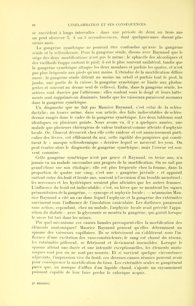 se succèdent à longs intervalles : dans une période de deux ou trois ans on peut observer 5, 4 ou 5 recrudescences, dont quelques-unes durent plu- sieurs mois. La gangrène symétrique ne pourrait être confondue qu'avec la gangrène sénile et la sclérodermie. Pour la gangrène sénile, disons avec Raynaud que le siège des deux mortifications n'est pas le même : le spliacèle des alcooliques et des vieillards frappe surtout le pied; il est le plus souvent unilatéral, tandis que la gangrène .symétrique attaque les deux membres et parfois les quatre, et n'est pas plus fréquente aux pieds qu'aux mains. L'étendue de la mortification diffère aussi ; la gangrène sénile détruit au moins un orteil et parfois tout le pied, la jambe, une partie de la cuisse; la gangrène symétrique se limite aux phalan- gettes et souvent au derme seul de celles-ci. Enfin, dans la gangrène sénile, les artères sont durcies par l'athérome ; elles roulent sous le doigt et leurs batte- ments sont supprimés ou diminués, tandis que les vaisseaux paraissent normaux dans la gangrène symétrique. Un diagnostic que ne fait pas Maurice Raynaud, c'est celui de la scléro- daclylie ; on trouve même, dans son article, des faits indiscutables de scléro- dermie rangés dans le cadre de la gangrène symétrique. Les deux tableaux sont identiques en plusieurs points. Nous avons vu, il y a quelques années, une malade que plusieurs chirurgiens de valeur traitaient comme atteinte d'asphyxie locale. Or, Charcot découvrit chez elle cette raideur et cet amincissement parti- culier des lèvres, cet effilement du nez, cette rigidité des paupières qui consti- tuent le « masque sclérodermique » derrière lequel se meuvent les yeux. On peut écarter alors le diagnostic de gangrène symétrique ; mais l'erreur est sou- vent commise. Cette gangrène symétrique n'est pas grave et Raynaud, en treize ans, n'a jamais vu un malade succomber aux progrès de la mortification. On ne sait pas grand'chose sur son étiologie ; elle est plus fréquente chez la femme, dans la proportion de quatre sur cinq; c'est une « gangrène juvénile » et apparaît surtout entre dix-huit et trente ans, souvent à l'occasion d'un trouble menstruel ; les nerveuses et les hystériques seraient plus atteintes que les autres femmes. L'influence du froid est indiscutable ; c'est, en hiver que se montrent les signes prémonitoires de la gangrène, — syncope et asphyxie locale ; — néanmoins Mau- rice Raynaud a cité un cas dans lequel l'asphyxie et la gangrène des extrémités survinrent sous l'influence de l'insolation caniculaire. Les diathèses paraissent sans action ; cependant, chez un malade, l'asphyxie locale avait précédé l'appa- rition du diabète : avec la glycosurie se montra la gangrène, qui guérit lorsque le sucre fut tari dans les urines. Par quel mécanisme ces causes banales provoquent-elles la mortification des éléments anatomiques? Maurice Raynaud pensent qu'elles déterminent un spasme des vaisseaux capillaires. Ils se rétrécissent ou s'oblitèrent sous l'in- lluence d'une excitation des vaso-constricteurs; le sang est chassé du réseau, les extrémités pâlissent, se flétrissent et deviennent insensibles. Lorsque le spasme atteint une durée et une intensité cxceplionnelles, les éléments anato- miques sont peu ou ne sont pas nourris. Et si survient quelque circonstance adjuvante, l'impression vive du froid, ces diverses causes réunies peuvent avoir pour conséquence la mortification du tissu. Les extrémités seules se gangrènent parce que, au manque d'afflux d'un liquide chaud, s'ajoute un rayonnement puissant capable de leur faire perdre le calorique acquis.